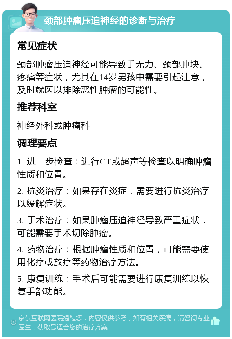 颈部肿瘤压迫神经的诊断与治疗 常见症状 颈部肿瘤压迫神经可能导致手无力、颈部肿块、疼痛等症状，尤其在14岁男孩中需要引起注意，及时就医以排除恶性肿瘤的可能性。 推荐科室 神经外科或肿瘤科 调理要点 1. 进一步检查：进行CT或超声等检查以明确肿瘤性质和位置。 2. 抗炎治疗：如果存在炎症，需要进行抗炎治疗以缓解症状。 3. 手术治疗：如果肿瘤压迫神经导致严重症状，可能需要手术切除肿瘤。 4. 药物治疗：根据肿瘤性质和位置，可能需要使用化疗或放疗等药物治疗方法。 5. 康复训练：手术后可能需要进行康复训练以恢复手部功能。