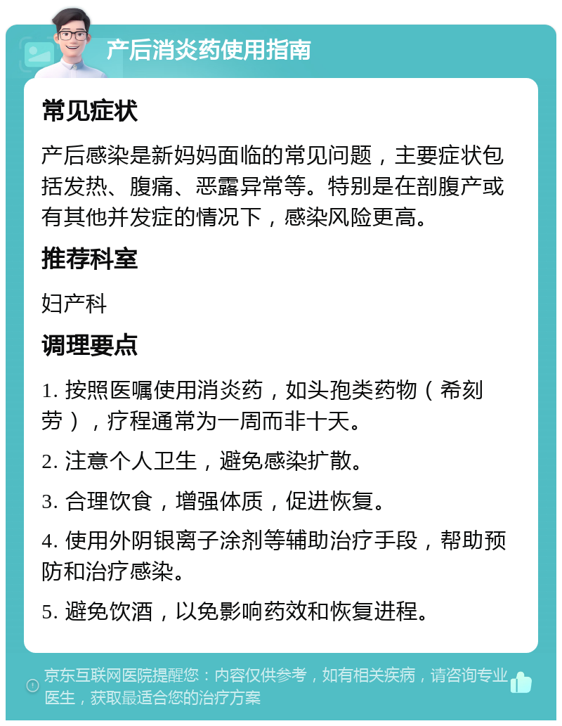 产后消炎药使用指南 常见症状 产后感染是新妈妈面临的常见问题，主要症状包括发热、腹痛、恶露异常等。特别是在剖腹产或有其他并发症的情况下，感染风险更高。 推荐科室 妇产科 调理要点 1. 按照医嘱使用消炎药，如头孢类药物（希刻劳），疗程通常为一周而非十天。 2. 注意个人卫生，避免感染扩散。 3. 合理饮食，增强体质，促进恢复。 4. 使用外阴银离子涂剂等辅助治疗手段，帮助预防和治疗感染。 5. 避免饮酒，以免影响药效和恢复进程。