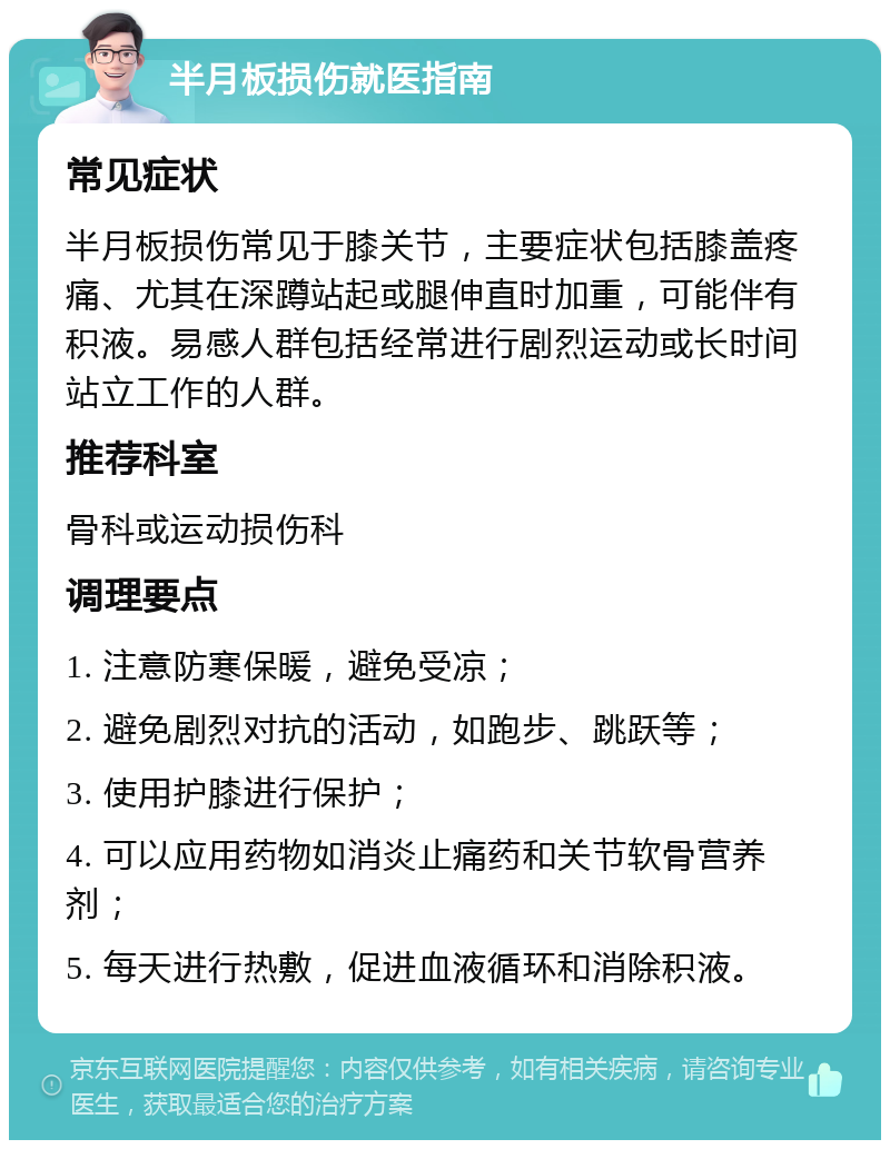 半月板损伤就医指南 常见症状 半月板损伤常见于膝关节，主要症状包括膝盖疼痛、尤其在深蹲站起或腿伸直时加重，可能伴有积液。易感人群包括经常进行剧烈运动或长时间站立工作的人群。 推荐科室 骨科或运动损伤科 调理要点 1. 注意防寒保暖，避免受凉； 2. 避免剧烈对抗的活动，如跑步、跳跃等； 3. 使用护膝进行保护； 4. 可以应用药物如消炎止痛药和关节软骨营养剂； 5. 每天进行热敷，促进血液循环和消除积液。