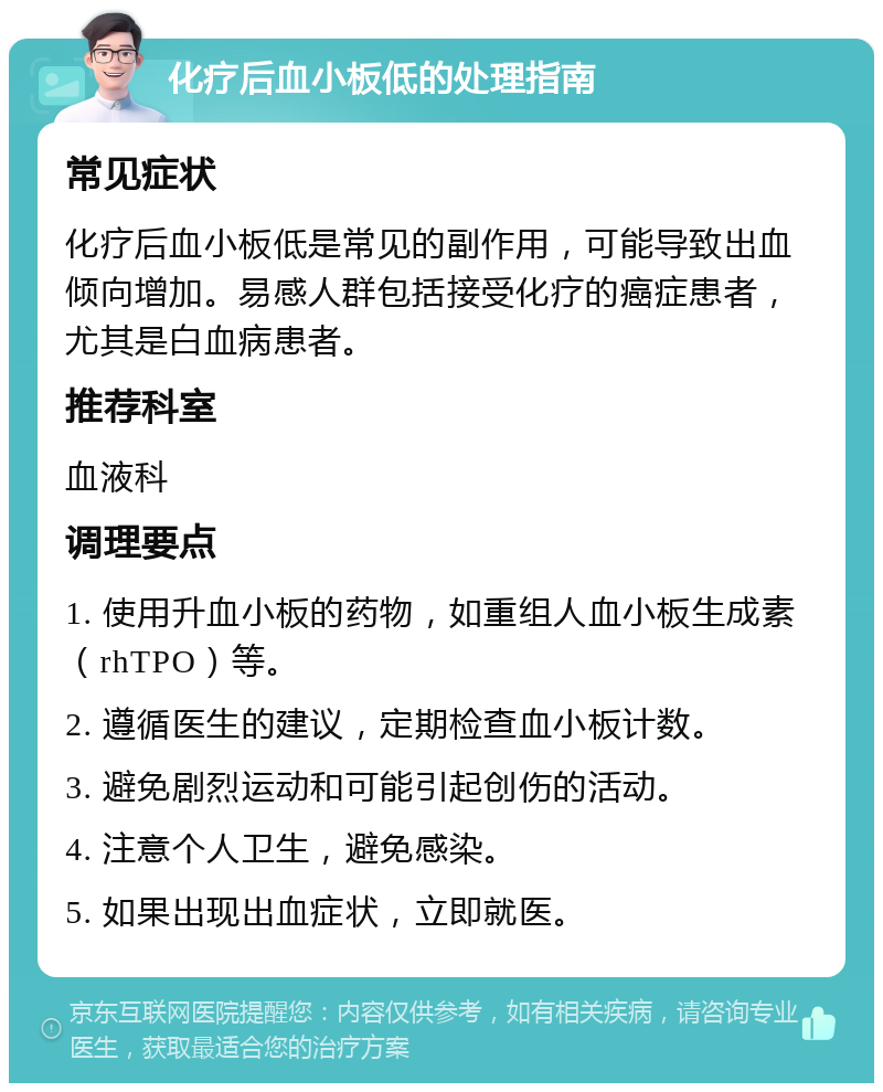 化疗后血小板低的处理指南 常见症状 化疗后血小板低是常见的副作用，可能导致出血倾向增加。易感人群包括接受化疗的癌症患者，尤其是白血病患者。 推荐科室 血液科 调理要点 1. 使用升血小板的药物，如重组人血小板生成素（rhTPO）等。 2. 遵循医生的建议，定期检查血小板计数。 3. 避免剧烈运动和可能引起创伤的活动。 4. 注意个人卫生，避免感染。 5. 如果出现出血症状，立即就医。