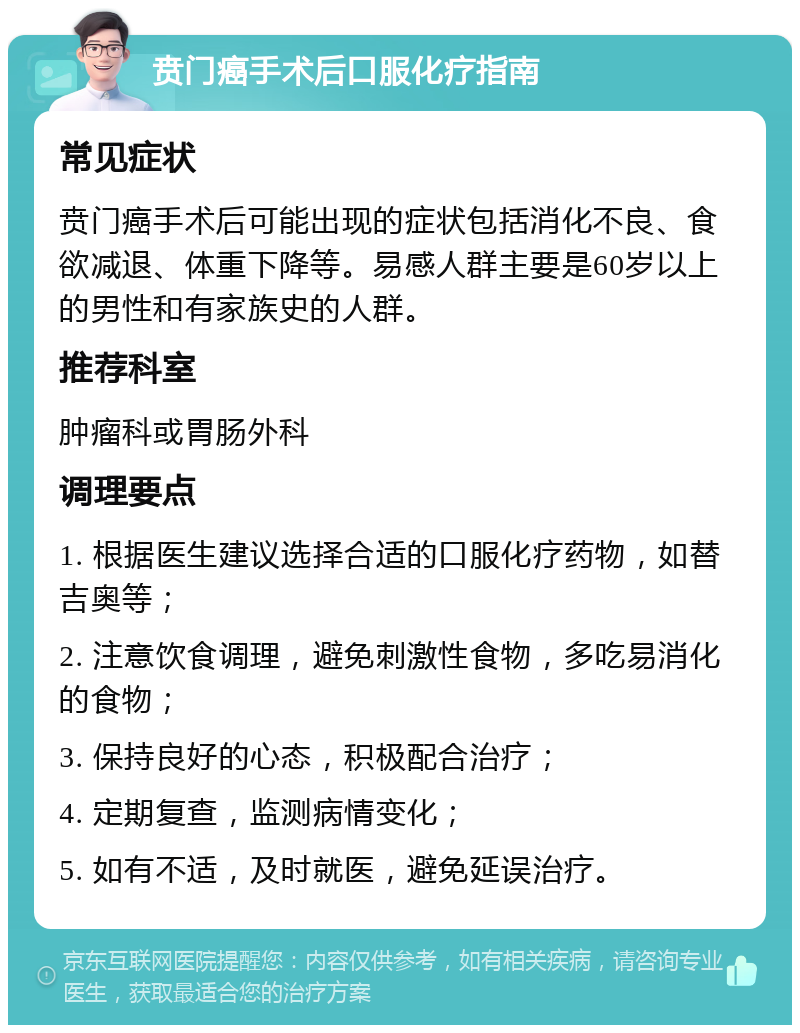 贲门癌手术后口服化疗指南 常见症状 贲门癌手术后可能出现的症状包括消化不良、食欲减退、体重下降等。易感人群主要是60岁以上的男性和有家族史的人群。 推荐科室 肿瘤科或胃肠外科 调理要点 1. 根据医生建议选择合适的口服化疗药物，如替吉奥等； 2. 注意饮食调理，避免刺激性食物，多吃易消化的食物； 3. 保持良好的心态，积极配合治疗； 4. 定期复查，监测病情变化； 5. 如有不适，及时就医，避免延误治疗。