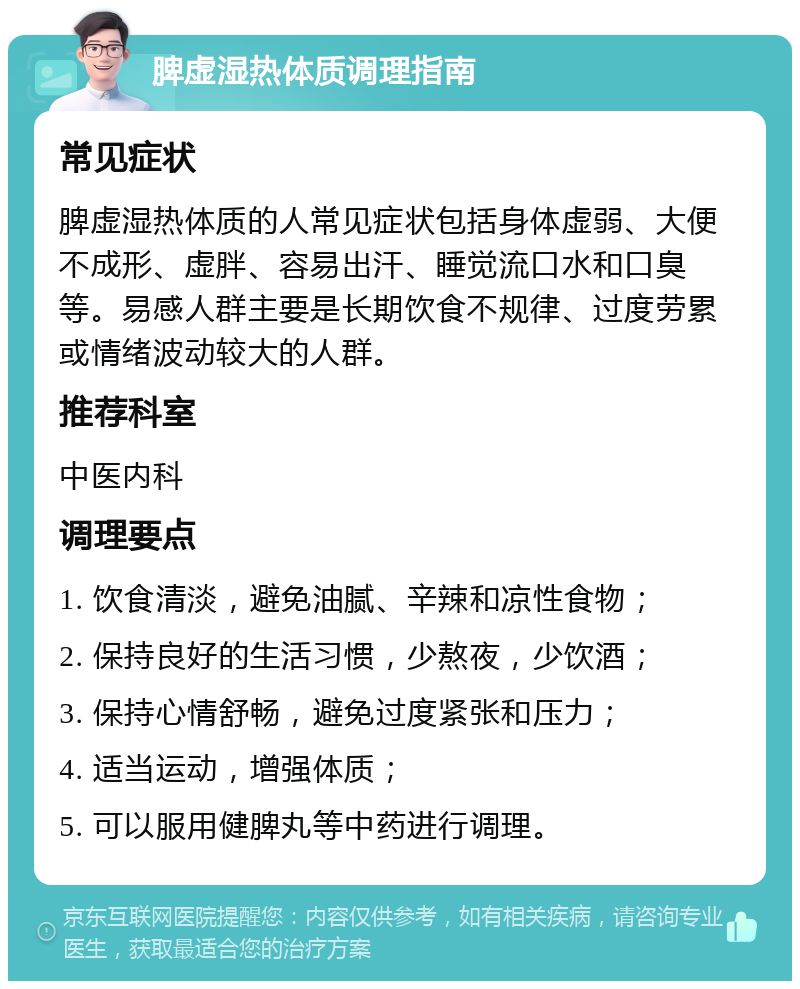 脾虚湿热体质调理指南 常见症状 脾虚湿热体质的人常见症状包括身体虚弱、大便不成形、虚胖、容易出汗、睡觉流口水和口臭等。易感人群主要是长期饮食不规律、过度劳累或情绪波动较大的人群。 推荐科室 中医内科 调理要点 1. 饮食清淡，避免油腻、辛辣和凉性食物； 2. 保持良好的生活习惯，少熬夜，少饮酒； 3. 保持心情舒畅，避免过度紧张和压力； 4. 适当运动，增强体质； 5. 可以服用健脾丸等中药进行调理。