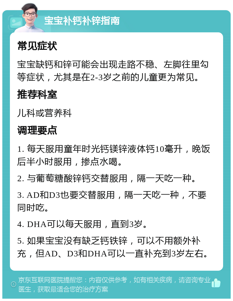 宝宝补钙补锌指南 常见症状 宝宝缺钙和锌可能会出现走路不稳、左脚往里勾等症状，尤其是在2-3岁之前的儿童更为常见。 推荐科室 儿科或营养科 调理要点 1. 每天服用童年时光钙镁锌液体钙10毫升，晚饭后半小时服用，掺点水喝。 2. 与葡萄糖酸锌钙交替服用，隔一天吃一种。 3. AD和D3也要交替服用，隔一天吃一种，不要同时吃。 4. DHA可以每天服用，直到3岁。 5. 如果宝宝没有缺乏钙铁锌，可以不用额外补充，但AD、D3和DHA可以一直补充到3岁左右。