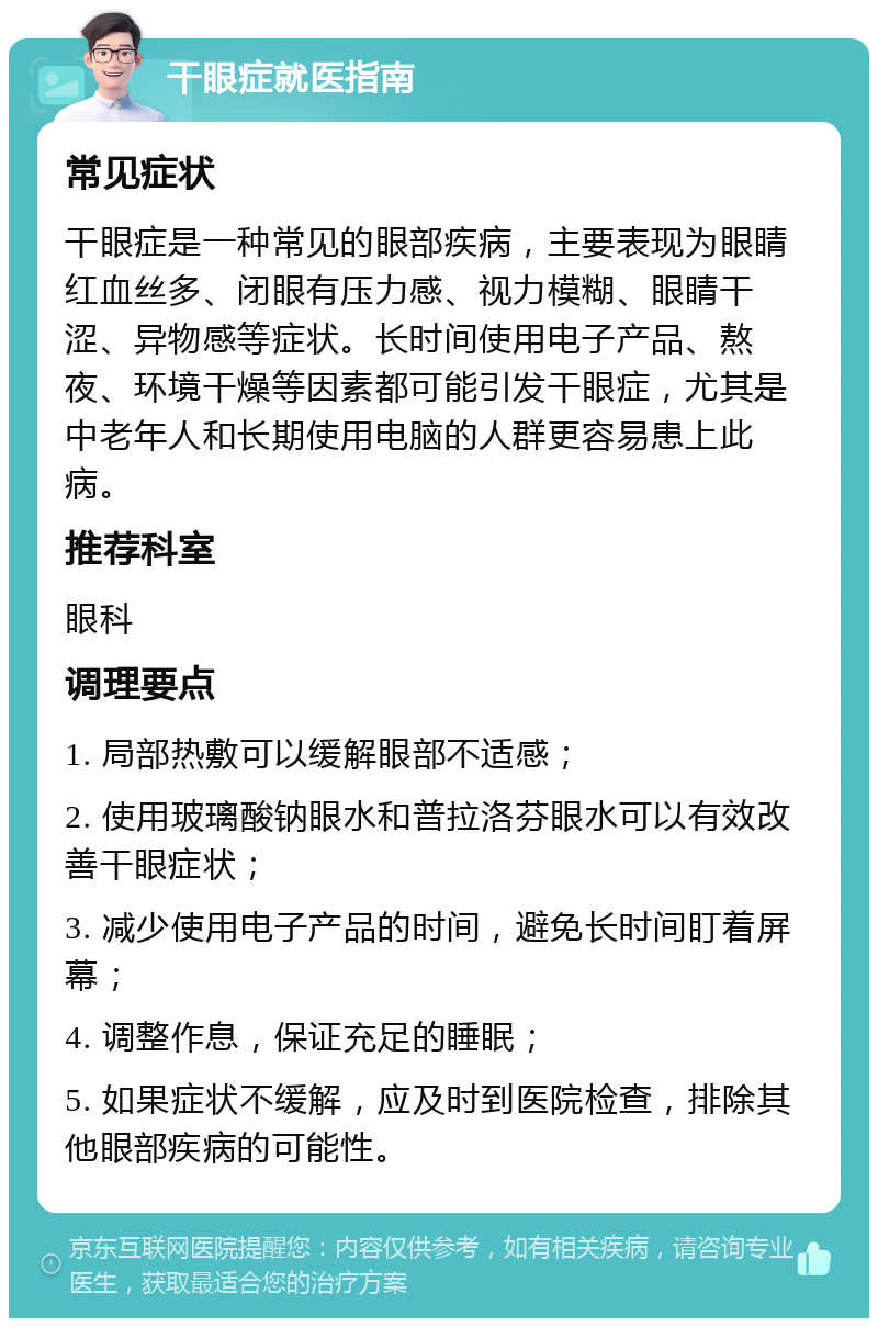 干眼症就医指南 常见症状 干眼症是一种常见的眼部疾病，主要表现为眼睛红血丝多、闭眼有压力感、视力模糊、眼睛干涩、异物感等症状。长时间使用电子产品、熬夜、环境干燥等因素都可能引发干眼症，尤其是中老年人和长期使用电脑的人群更容易患上此病。 推荐科室 眼科 调理要点 1. 局部热敷可以缓解眼部不适感； 2. 使用玻璃酸钠眼水和普拉洛芬眼水可以有效改善干眼症状； 3. 减少使用电子产品的时间，避免长时间盯着屏幕； 4. 调整作息，保证充足的睡眠； 5. 如果症状不缓解，应及时到医院检查，排除其他眼部疾病的可能性。