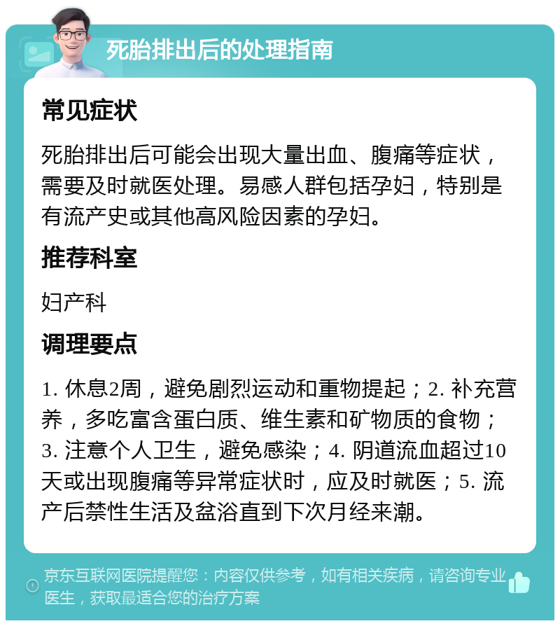 死胎排出后的处理指南 常见症状 死胎排出后可能会出现大量出血、腹痛等症状，需要及时就医处理。易感人群包括孕妇，特别是有流产史或其他高风险因素的孕妇。 推荐科室 妇产科 调理要点 1. 休息2周，避免剧烈运动和重物提起；2. 补充营养，多吃富含蛋白质、维生素和矿物质的食物；3. 注意个人卫生，避免感染；4. 阴道流血超过10天或出现腹痛等异常症状时，应及时就医；5. 流产后禁性生活及盆浴直到下次月经来潮。