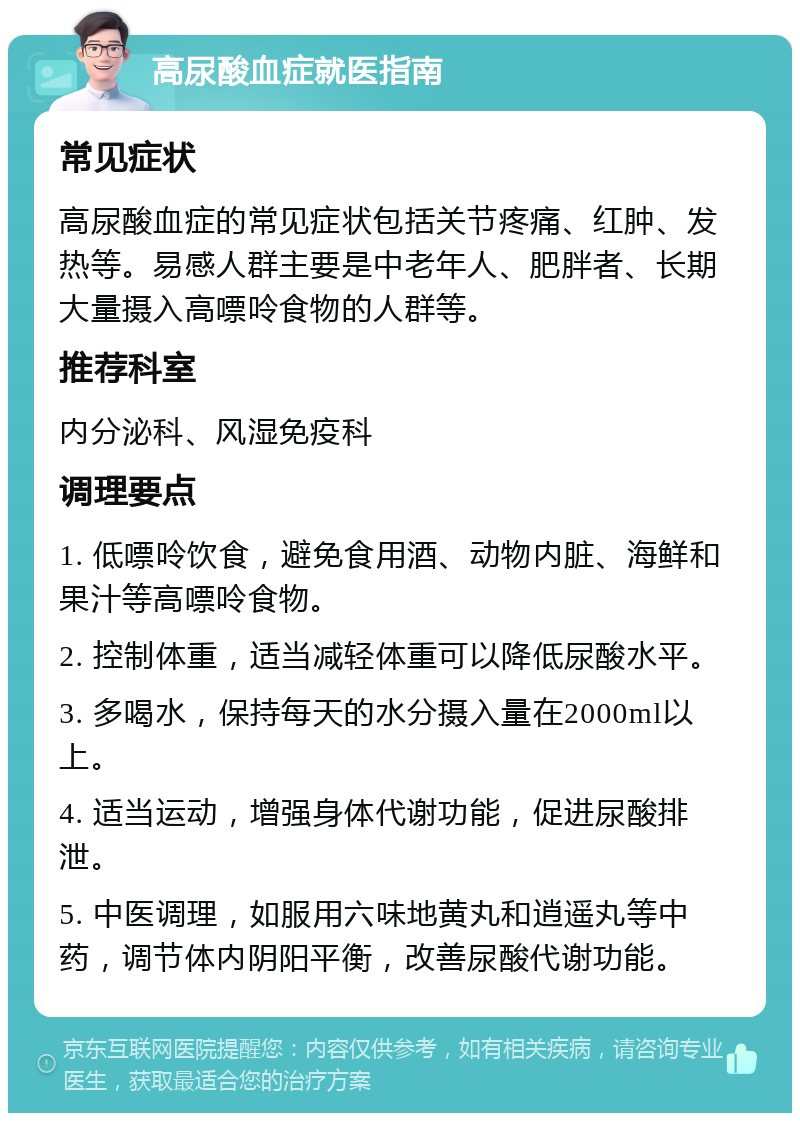 高尿酸血症就医指南 常见症状 高尿酸血症的常见症状包括关节疼痛、红肿、发热等。易感人群主要是中老年人、肥胖者、长期大量摄入高嘌呤食物的人群等。 推荐科室 内分泌科、风湿免疫科 调理要点 1. 低嘌呤饮食，避免食用酒、动物内脏、海鲜和果汁等高嘌呤食物。 2. 控制体重，适当减轻体重可以降低尿酸水平。 3. 多喝水，保持每天的水分摄入量在2000ml以上。 4. 适当运动，增强身体代谢功能，促进尿酸排泄。 5. 中医调理，如服用六味地黄丸和逍遥丸等中药，调节体内阴阳平衡，改善尿酸代谢功能。