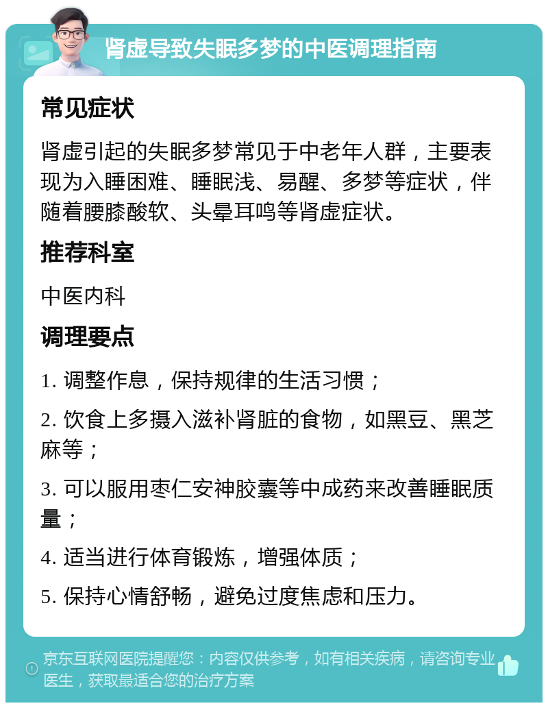 肾虚导致失眠多梦的中医调理指南 常见症状 肾虚引起的失眠多梦常见于中老年人群，主要表现为入睡困难、睡眠浅、易醒、多梦等症状，伴随着腰膝酸软、头晕耳鸣等肾虚症状。 推荐科室 中医内科 调理要点 1. 调整作息，保持规律的生活习惯； 2. 饮食上多摄入滋补肾脏的食物，如黑豆、黑芝麻等； 3. 可以服用枣仁安神胶囊等中成药来改善睡眠质量； 4. 适当进行体育锻炼，增强体质； 5. 保持心情舒畅，避免过度焦虑和压力。