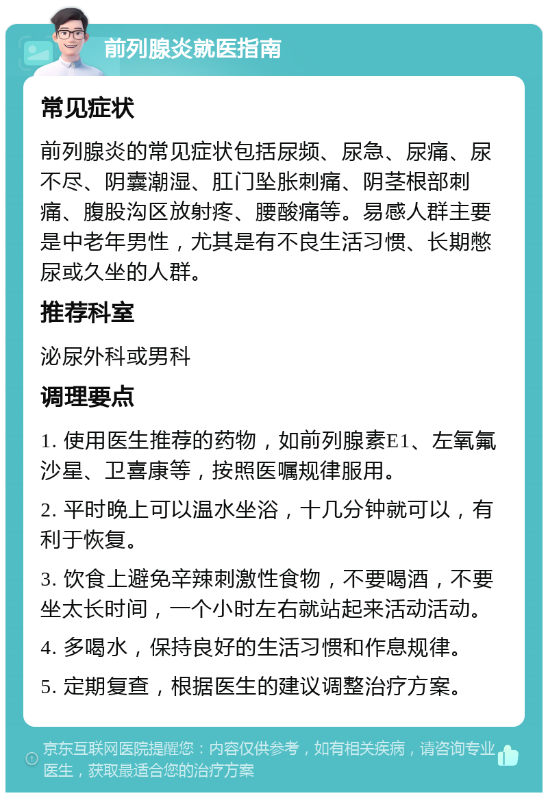 前列腺炎就医指南 常见症状 前列腺炎的常见症状包括尿频、尿急、尿痛、尿不尽、阴囊潮湿、肛门坠胀刺痛、阴茎根部刺痛、腹股沟区放射疼、腰酸痛等。易感人群主要是中老年男性，尤其是有不良生活习惯、长期憋尿或久坐的人群。 推荐科室 泌尿外科或男科 调理要点 1. 使用医生推荐的药物，如前列腺素E1、左氧氟沙星、卫喜康等，按照医嘱规律服用。 2. 平时晚上可以温水坐浴，十几分钟就可以，有利于恢复。 3. 饮食上避免辛辣刺激性食物，不要喝酒，不要坐太长时间，一个小时左右就站起来活动活动。 4. 多喝水，保持良好的生活习惯和作息规律。 5. 定期复查，根据医生的建议调整治疗方案。