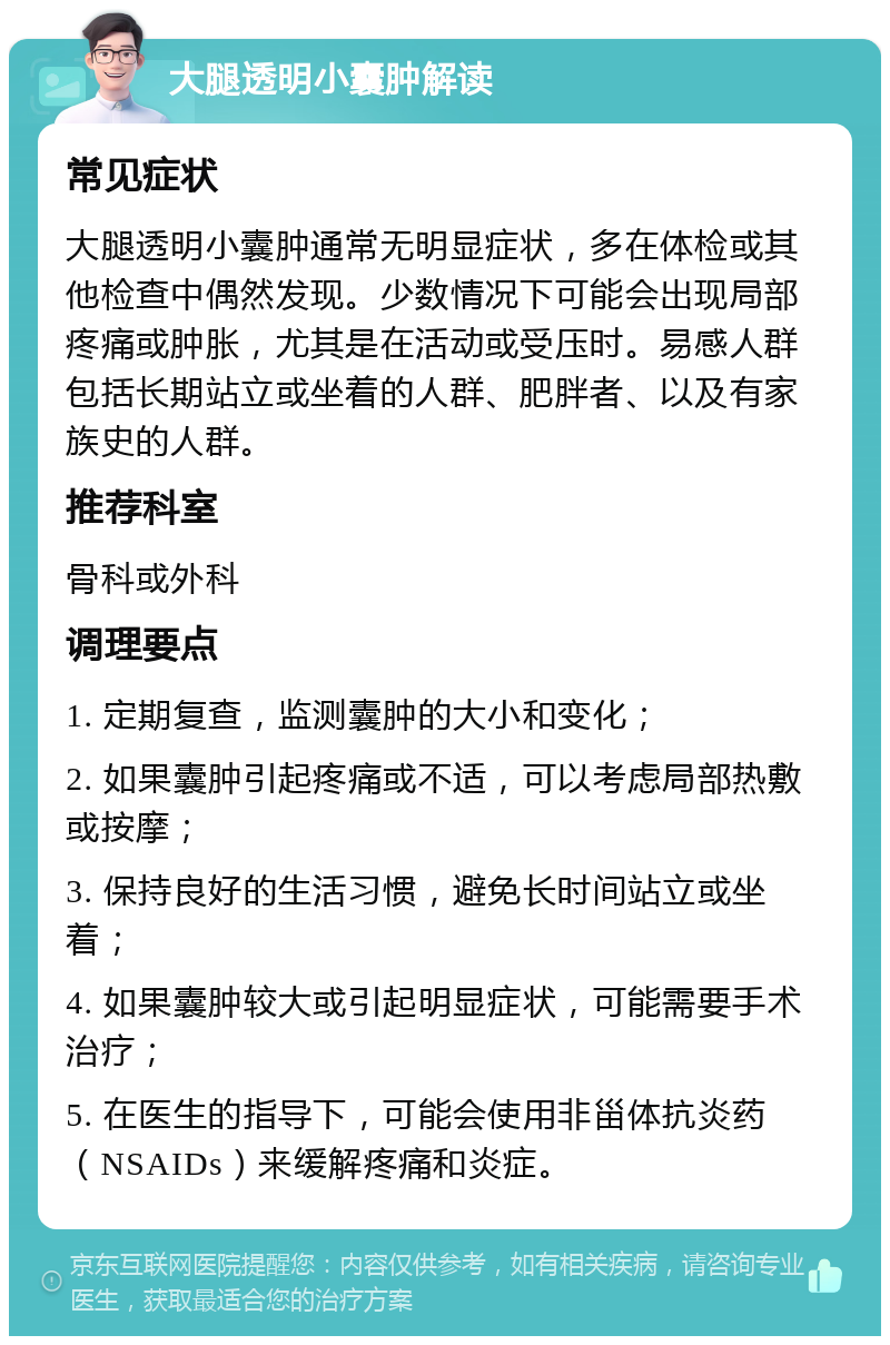 大腿透明小囊肿解读 常见症状 大腿透明小囊肿通常无明显症状，多在体检或其他检查中偶然发现。少数情况下可能会出现局部疼痛或肿胀，尤其是在活动或受压时。易感人群包括长期站立或坐着的人群、肥胖者、以及有家族史的人群。 推荐科室 骨科或外科 调理要点 1. 定期复查，监测囊肿的大小和变化； 2. 如果囊肿引起疼痛或不适，可以考虑局部热敷或按摩； 3. 保持良好的生活习惯，避免长时间站立或坐着； 4. 如果囊肿较大或引起明显症状，可能需要手术治疗； 5. 在医生的指导下，可能会使用非甾体抗炎药（NSAIDs）来缓解疼痛和炎症。