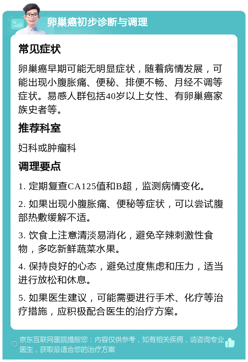 卵巢癌初步诊断与调理 常见症状 卵巢癌早期可能无明显症状，随着病情发展，可能出现小腹胀痛、便秘、排便不畅、月经不调等症状。易感人群包括40岁以上女性、有卵巢癌家族史者等。 推荐科室 妇科或肿瘤科 调理要点 1. 定期复查CA125值和B超，监测病情变化。 2. 如果出现小腹胀痛、便秘等症状，可以尝试腹部热敷缓解不适。 3. 饮食上注意清淡易消化，避免辛辣刺激性食物，多吃新鲜蔬菜水果。 4. 保持良好的心态，避免过度焦虑和压力，适当进行放松和休息。 5. 如果医生建议，可能需要进行手术、化疗等治疗措施，应积极配合医生的治疗方案。