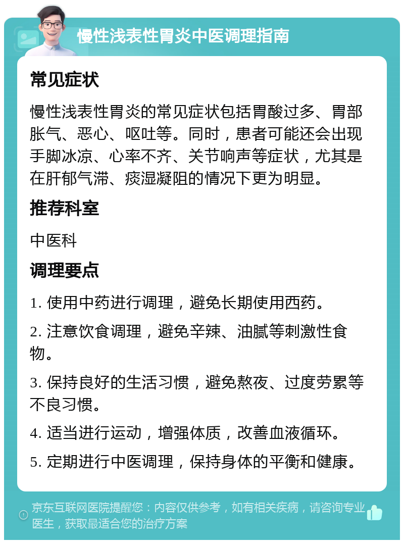 慢性浅表性胃炎中医调理指南 常见症状 慢性浅表性胃炎的常见症状包括胃酸过多、胃部胀气、恶心、呕吐等。同时，患者可能还会出现手脚冰凉、心率不齐、关节响声等症状，尤其是在肝郁气滞、痰湿凝阻的情况下更为明显。 推荐科室 中医科 调理要点 1. 使用中药进行调理，避免长期使用西药。 2. 注意饮食调理，避免辛辣、油腻等刺激性食物。 3. 保持良好的生活习惯，避免熬夜、过度劳累等不良习惯。 4. 适当进行运动，增强体质，改善血液循环。 5. 定期进行中医调理，保持身体的平衡和健康。