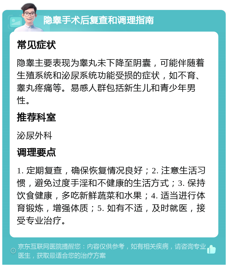 隐睾手术后复查和调理指南 常见症状 隐睾主要表现为睾丸未下降至阴囊，可能伴随着生殖系统和泌尿系统功能受损的症状，如不育、睾丸疼痛等。易感人群包括新生儿和青少年男性。 推荐科室 泌尿外科 调理要点 1. 定期复查，确保恢复情况良好；2. 注意生活习惯，避免过度手淫和不健康的生活方式；3. 保持饮食健康，多吃新鲜蔬菜和水果；4. 适当进行体育锻炼，增强体质；5. 如有不适，及时就医，接受专业治疗。