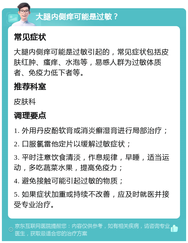 大腿内侧痒可能是过敏？ 常见症状 大腿内侧痒可能是过敏引起的，常见症状包括皮肤红肿、瘙痒、水泡等，易感人群为过敏体质者、免疫力低下者等。 推荐科室 皮肤科 调理要点 1. 外用丹皮酚软膏或消炎癣湿膏进行局部治疗； 2. 口服氯雷他定片以缓解过敏症状； 3. 平时注意饮食清淡，作息规律，早睡，适当运动，多吃蔬菜水果，提高免疫力； 4. 避免接触可能引起过敏的物质； 5. 如果症状加重或持续不改善，应及时就医并接受专业治疗。