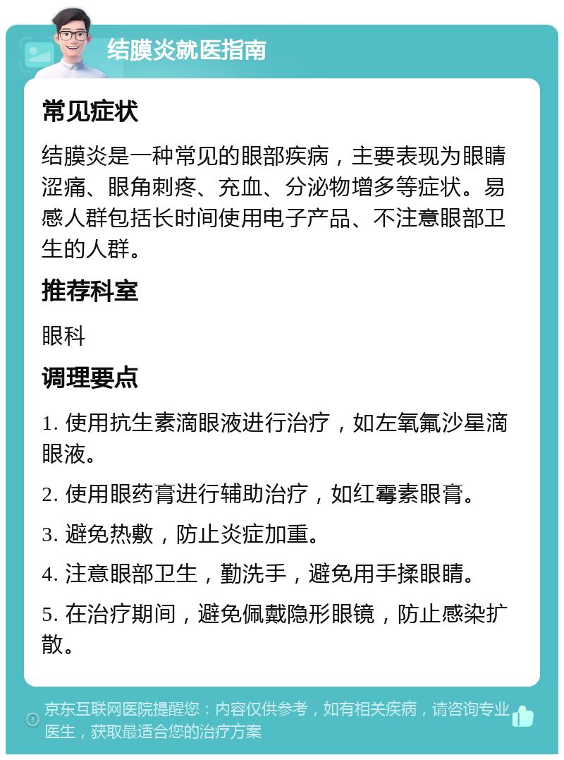 结膜炎就医指南 常见症状 结膜炎是一种常见的眼部疾病，主要表现为眼睛涩痛、眼角刺疼、充血、分泌物增多等症状。易感人群包括长时间使用电子产品、不注意眼部卫生的人群。 推荐科室 眼科 调理要点 1. 使用抗生素滴眼液进行治疗，如左氧氟沙星滴眼液。 2. 使用眼药膏进行辅助治疗，如红霉素眼膏。 3. 避免热敷，防止炎症加重。 4. 注意眼部卫生，勤洗手，避免用手揉眼睛。 5. 在治疗期间，避免佩戴隐形眼镜，防止感染扩散。