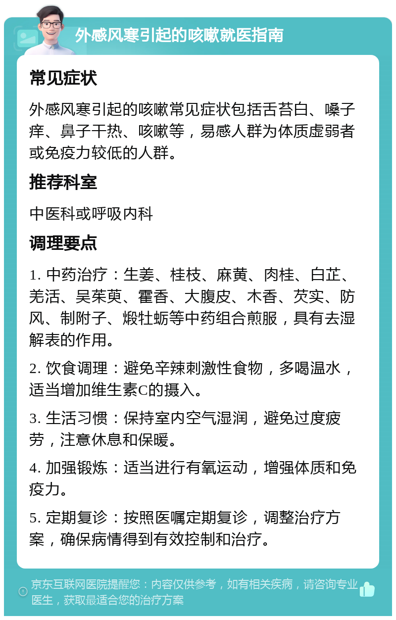 外感风寒引起的咳嗽就医指南 常见症状 外感风寒引起的咳嗽常见症状包括舌苔白、嗓子痒、鼻子干热、咳嗽等，易感人群为体质虚弱者或免疫力较低的人群。 推荐科室 中医科或呼吸内科 调理要点 1. 中药治疗：生姜、桂枝、麻黄、肉桂、白芷、羌活、吴茱萸、霍香、大腹皮、木香、芡实、防风、制附子、煅牡蛎等中药组合煎服，具有去湿解表的作用。 2. 饮食调理：避免辛辣刺激性食物，多喝温水，适当增加维生素C的摄入。 3. 生活习惯：保持室内空气湿润，避免过度疲劳，注意休息和保暖。 4. 加强锻炼：适当进行有氧运动，增强体质和免疫力。 5. 定期复诊：按照医嘱定期复诊，调整治疗方案，确保病情得到有效控制和治疗。