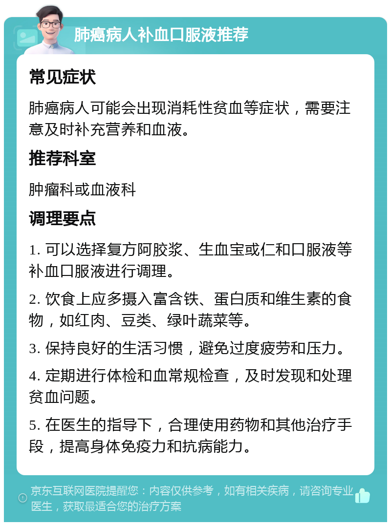 肺癌病人补血口服液推荐 常见症状 肺癌病人可能会出现消耗性贫血等症状，需要注意及时补充营养和血液。 推荐科室 肿瘤科或血液科 调理要点 1. 可以选择复方阿胶浆、生血宝或仁和口服液等补血口服液进行调理。 2. 饮食上应多摄入富含铁、蛋白质和维生素的食物，如红肉、豆类、绿叶蔬菜等。 3. 保持良好的生活习惯，避免过度疲劳和压力。 4. 定期进行体检和血常规检查，及时发现和处理贫血问题。 5. 在医生的指导下，合理使用药物和其他治疗手段，提高身体免疫力和抗病能力。