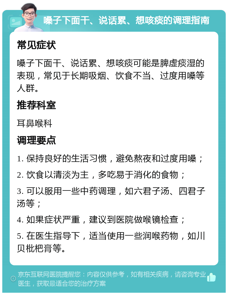 嗓子下面干、说话累、想咳痰的调理指南 常见症状 嗓子下面干、说话累、想咳痰可能是脾虚痰湿的表现，常见于长期吸烟、饮食不当、过度用嗓等人群。 推荐科室 耳鼻喉科 调理要点 1. 保持良好的生活习惯，避免熬夜和过度用嗓； 2. 饮食以清淡为主，多吃易于消化的食物； 3. 可以服用一些中药调理，如六君子汤、四君子汤等； 4. 如果症状严重，建议到医院做喉镜检查； 5. 在医生指导下，适当使用一些润喉药物，如川贝枇杷膏等。