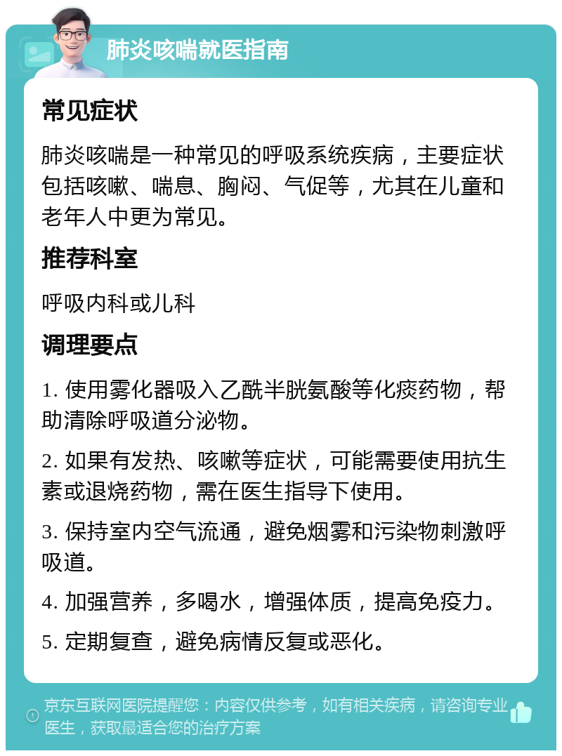 肺炎咳喘就医指南 常见症状 肺炎咳喘是一种常见的呼吸系统疾病，主要症状包括咳嗽、喘息、胸闷、气促等，尤其在儿童和老年人中更为常见。 推荐科室 呼吸内科或儿科 调理要点 1. 使用雾化器吸入乙酰半胱氨酸等化痰药物，帮助清除呼吸道分泌物。 2. 如果有发热、咳嗽等症状，可能需要使用抗生素或退烧药物，需在医生指导下使用。 3. 保持室内空气流通，避免烟雾和污染物刺激呼吸道。 4. 加强营养，多喝水，增强体质，提高免疫力。 5. 定期复查，避免病情反复或恶化。