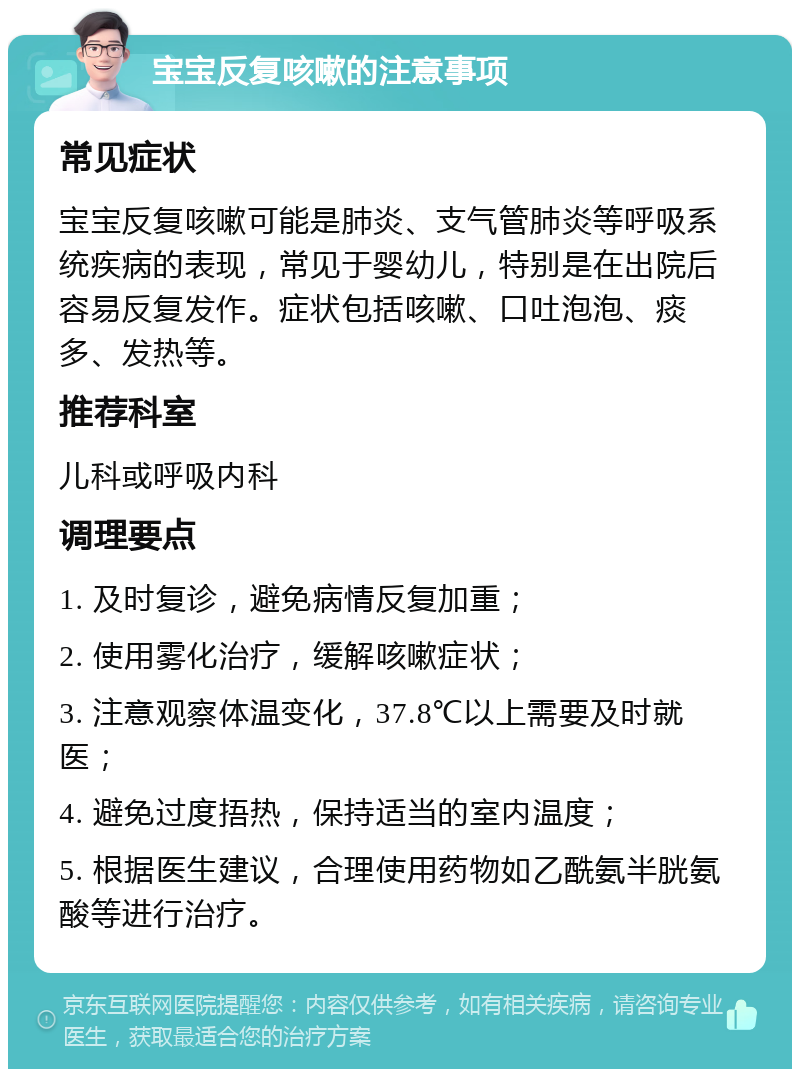 宝宝反复咳嗽的注意事项 常见症状 宝宝反复咳嗽可能是肺炎、支气管肺炎等呼吸系统疾病的表现，常见于婴幼儿，特别是在出院后容易反复发作。症状包括咳嗽、口吐泡泡、痰多、发热等。 推荐科室 儿科或呼吸内科 调理要点 1. 及时复诊，避免病情反复加重； 2. 使用雾化治疗，缓解咳嗽症状； 3. 注意观察体温变化，37.8℃以上需要及时就医； 4. 避免过度捂热，保持适当的室内温度； 5. 根据医生建议，合理使用药物如乙酰氨半胱氨酸等进行治疗。