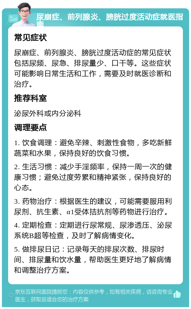 尿崩症、前列腺炎、膀胱过度活动症就医指南 常见症状 尿崩症、前列腺炎、膀胱过度活动症的常见症状包括尿频、尿急、排尿量少、口干等。这些症状可能影响日常生活和工作，需要及时就医诊断和治疗。 推荐科室 泌尿外科或内分泌科 调理要点 1. 饮食调理：避免辛辣、刺激性食物，多吃新鲜蔬菜和水果，保持良好的饮食习惯。 2. 生活习惯：减少手淫频率，保持一周一次的健康习惯；避免过度劳累和精神紧张，保持良好的心态。 3. 药物治疗：根据医生的建议，可能需要服用利尿剂、抗生素、α1受体拮抗剂等药物进行治疗。 4. 定期检查：定期进行尿常规、尿渗透压、泌尿系统B超等检查，及时了解病情变化。 5. 做排尿日记：记录每天的排尿次数、排尿时间、排尿量和饮水量，帮助医生更好地了解病情和调整治疗方案。