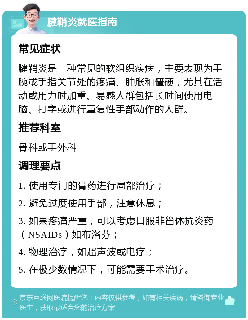 腱鞘炎就医指南 常见症状 腱鞘炎是一种常见的软组织疾病，主要表现为手腕或手指关节处的疼痛、肿胀和僵硬，尤其在活动或用力时加重。易感人群包括长时间使用电脑、打字或进行重复性手部动作的人群。 推荐科室 骨科或手外科 调理要点 1. 使用专门的膏药进行局部治疗； 2. 避免过度使用手部，注意休息； 3. 如果疼痛严重，可以考虑口服非甾体抗炎药（NSAIDs）如布洛芬； 4. 物理治疗，如超声波或电疗； 5. 在极少数情况下，可能需要手术治疗。