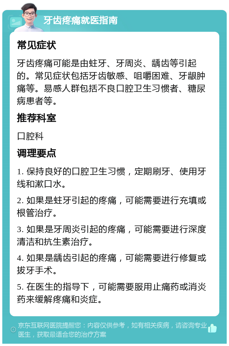 牙齿疼痛就医指南 常见症状 牙齿疼痛可能是由蛀牙、牙周炎、龋齿等引起的。常见症状包括牙齿敏感、咀嚼困难、牙龈肿痛等。易感人群包括不良口腔卫生习惯者、糖尿病患者等。 推荐科室 口腔科 调理要点 1. 保持良好的口腔卫生习惯，定期刷牙、使用牙线和漱口水。 2. 如果是蛀牙引起的疼痛，可能需要进行充填或根管治疗。 3. 如果是牙周炎引起的疼痛，可能需要进行深度清洁和抗生素治疗。 4. 如果是龋齿引起的疼痛，可能需要进行修复或拔牙手术。 5. 在医生的指导下，可能需要服用止痛药或消炎药来缓解疼痛和炎症。