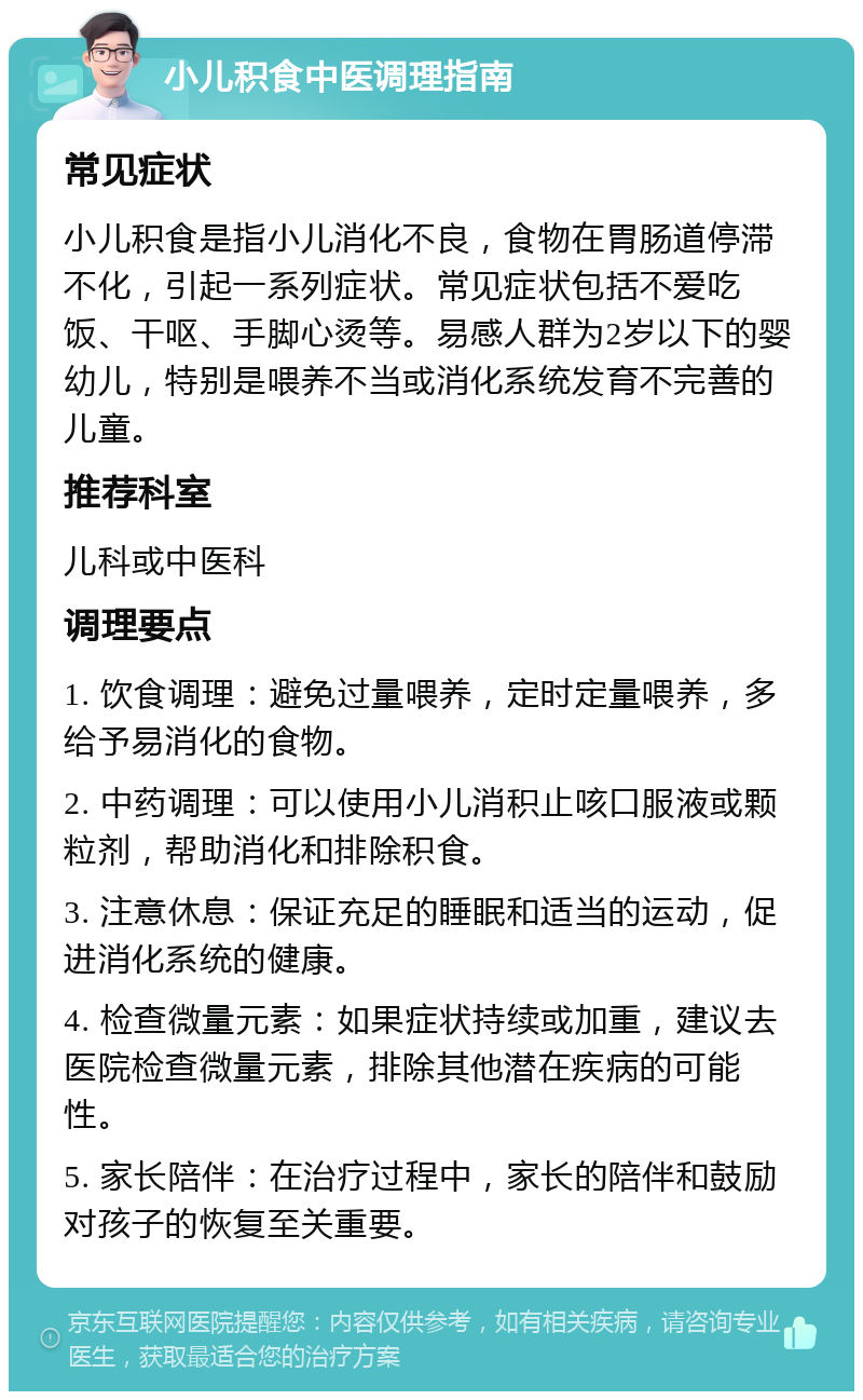 小儿积食中医调理指南 常见症状 小儿积食是指小儿消化不良，食物在胃肠道停滞不化，引起一系列症状。常见症状包括不爱吃饭、干呕、手脚心烫等。易感人群为2岁以下的婴幼儿，特别是喂养不当或消化系统发育不完善的儿童。 推荐科室 儿科或中医科 调理要点 1. 饮食调理：避免过量喂养，定时定量喂养，多给予易消化的食物。 2. 中药调理：可以使用小儿消积止咳口服液或颗粒剂，帮助消化和排除积食。 3. 注意休息：保证充足的睡眠和适当的运动，促进消化系统的健康。 4. 检查微量元素：如果症状持续或加重，建议去医院检查微量元素，排除其他潜在疾病的可能性。 5. 家长陪伴：在治疗过程中，家长的陪伴和鼓励对孩子的恢复至关重要。