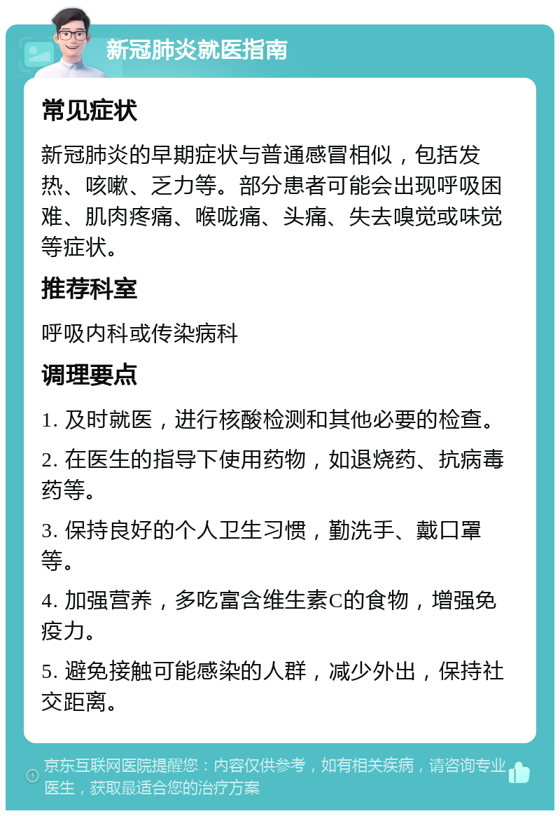 新冠肺炎就医指南 常见症状 新冠肺炎的早期症状与普通感冒相似，包括发热、咳嗽、乏力等。部分患者可能会出现呼吸困难、肌肉疼痛、喉咙痛、头痛、失去嗅觉或味觉等症状。 推荐科室 呼吸内科或传染病科 调理要点 1. 及时就医，进行核酸检测和其他必要的检查。 2. 在医生的指导下使用药物，如退烧药、抗病毒药等。 3. 保持良好的个人卫生习惯，勤洗手、戴口罩等。 4. 加强营养，多吃富含维生素C的食物，增强免疫力。 5. 避免接触可能感染的人群，减少外出，保持社交距离。