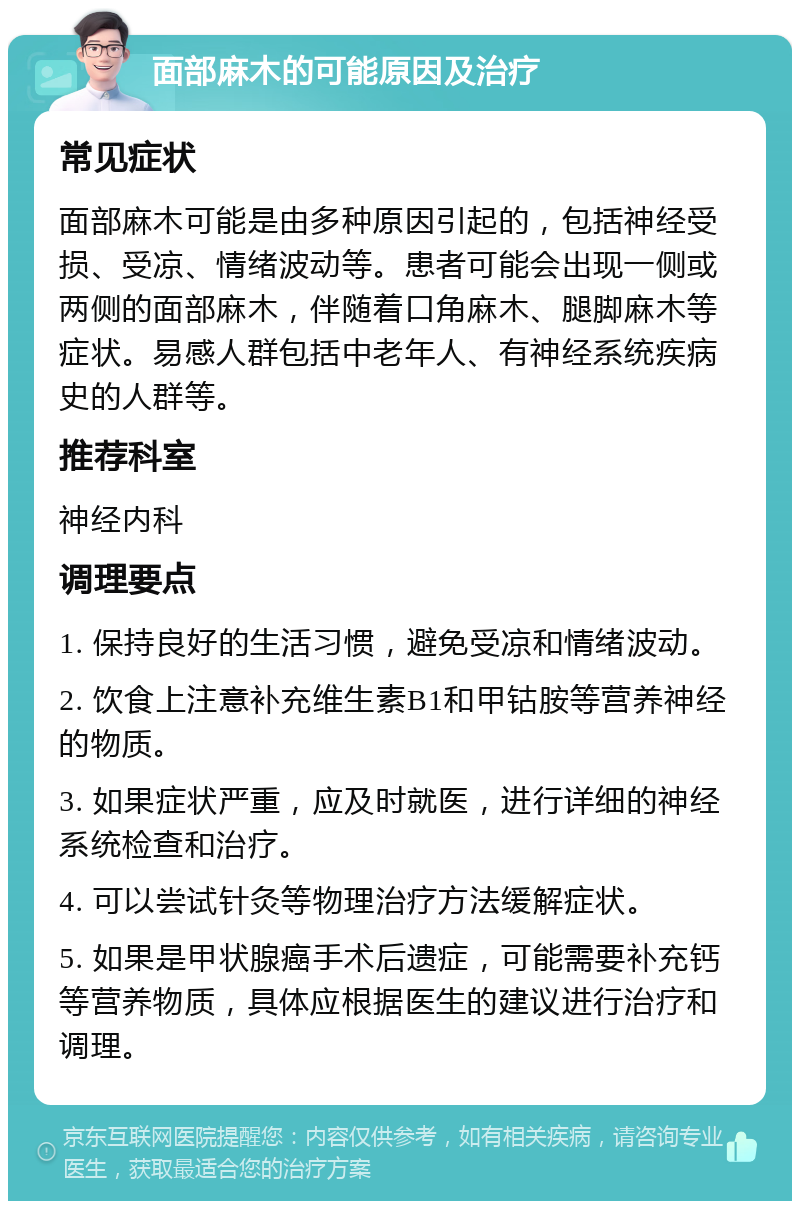 面部麻木的可能原因及治疗 常见症状 面部麻木可能是由多种原因引起的，包括神经受损、受凉、情绪波动等。患者可能会出现一侧或两侧的面部麻木，伴随着口角麻木、腿脚麻木等症状。易感人群包括中老年人、有神经系统疾病史的人群等。 推荐科室 神经内科 调理要点 1. 保持良好的生活习惯，避免受凉和情绪波动。 2. 饮食上注意补充维生素B1和甲钴胺等营养神经的物质。 3. 如果症状严重，应及时就医，进行详细的神经系统检查和治疗。 4. 可以尝试针灸等物理治疗方法缓解症状。 5. 如果是甲状腺癌手术后遗症，可能需要补充钙等营养物质，具体应根据医生的建议进行治疗和调理。