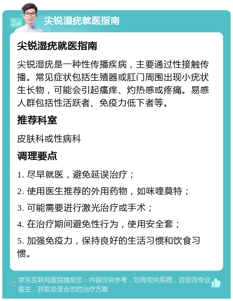 尖锐湿疣就医指南 尖锐湿疣就医指南 尖锐湿疣是一种性传播疾病，主要通过性接触传播。常见症状包括生殖器或肛门周围出现小疣状生长物，可能会引起瘙痒、灼热感或疼痛。易感人群包括性活跃者、免疫力低下者等。 推荐科室 皮肤科或性病科 调理要点 1. 尽早就医，避免延误治疗； 2. 使用医生推荐的外用药物，如咪喹莫特； 3. 可能需要进行激光治疗或手术； 4. 在治疗期间避免性行为，使用安全套； 5. 加强免疫力，保持良好的生活习惯和饮食习惯。