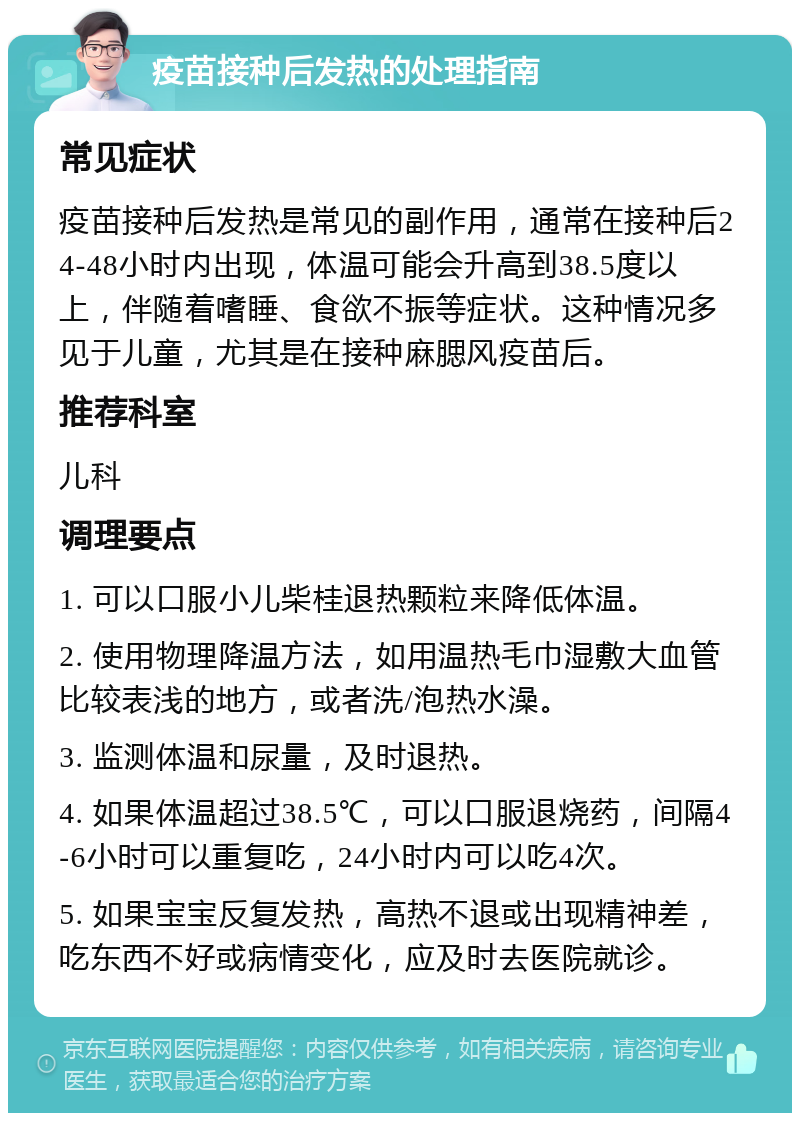 疫苗接种后发热的处理指南 常见症状 疫苗接种后发热是常见的副作用，通常在接种后24-48小时内出现，体温可能会升高到38.5度以上，伴随着嗜睡、食欲不振等症状。这种情况多见于儿童，尤其是在接种麻腮风疫苗后。 推荐科室 儿科 调理要点 1. 可以口服小儿柴桂退热颗粒来降低体温。 2. 使用物理降温方法，如用温热毛巾湿敷大血管比较表浅的地方，或者洗/泡热水澡。 3. 监测体温和尿量，及时退热。 4. 如果体温超过38.5℃，可以口服退烧药，间隔4-6小时可以重复吃，24小时内可以吃4次。 5. 如果宝宝反复发热，高热不退或出现精神差，吃东西不好或病情变化，应及时去医院就诊。