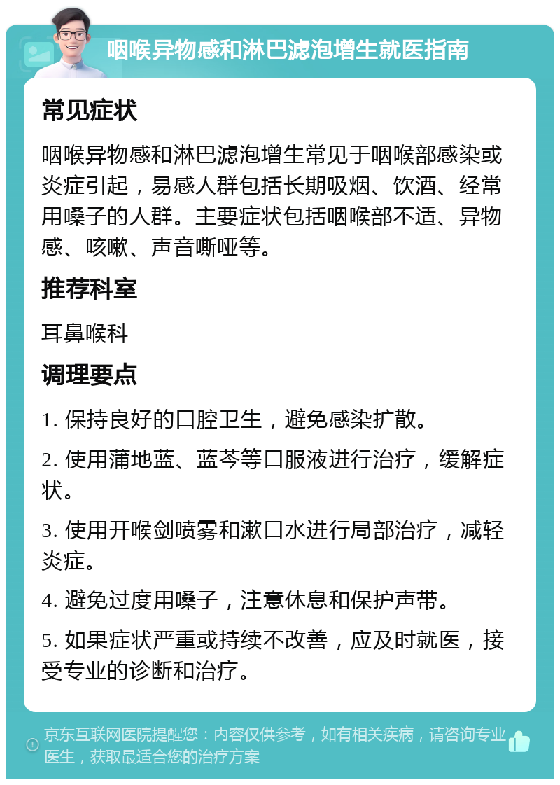 咽喉异物感和淋巴滤泡增生就医指南 常见症状 咽喉异物感和淋巴滤泡增生常见于咽喉部感染或炎症引起，易感人群包括长期吸烟、饮酒、经常用嗓子的人群。主要症状包括咽喉部不适、异物感、咳嗽、声音嘶哑等。 推荐科室 耳鼻喉科 调理要点 1. 保持良好的口腔卫生，避免感染扩散。 2. 使用蒲地蓝、蓝芩等口服液进行治疗，缓解症状。 3. 使用开喉剑喷雾和漱口水进行局部治疗，减轻炎症。 4. 避免过度用嗓子，注意休息和保护声带。 5. 如果症状严重或持续不改善，应及时就医，接受专业的诊断和治疗。