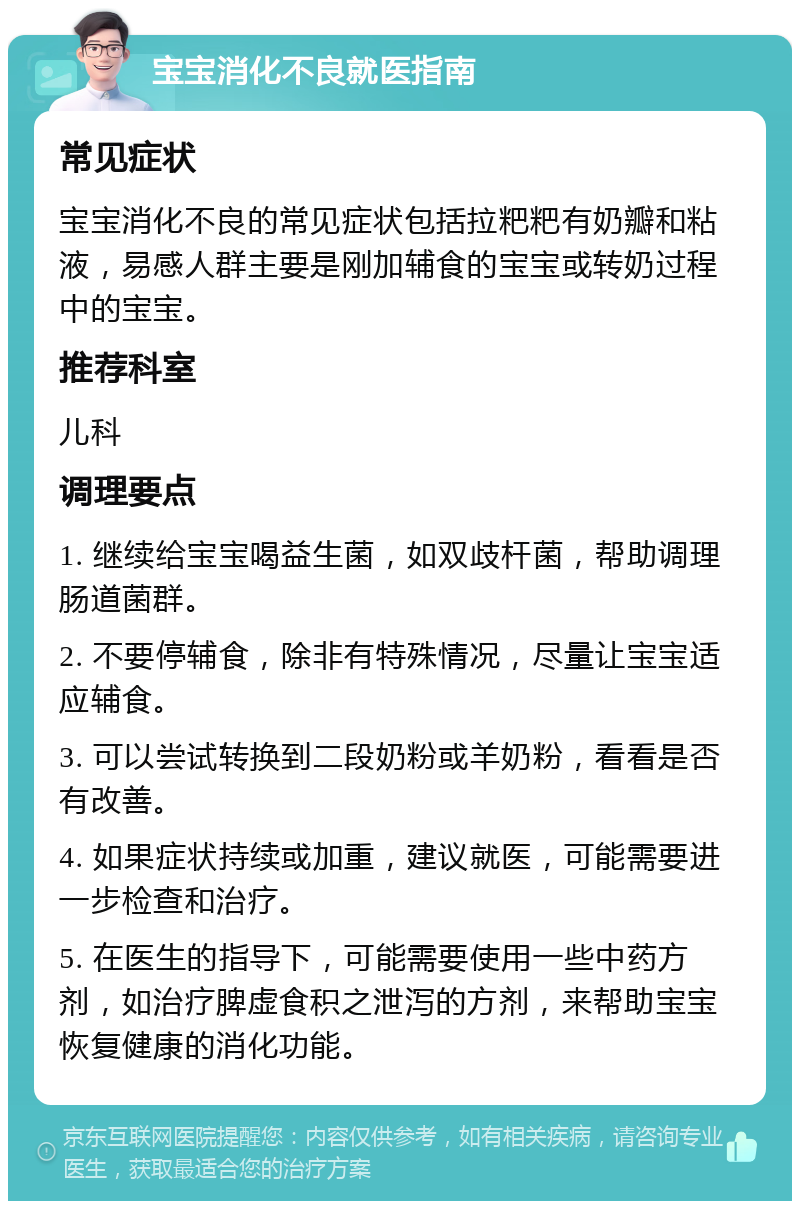 宝宝消化不良就医指南 常见症状 宝宝消化不良的常见症状包括拉粑粑有奶瓣和粘液，易感人群主要是刚加辅食的宝宝或转奶过程中的宝宝。 推荐科室 儿科 调理要点 1. 继续给宝宝喝益生菌，如双歧杆菌，帮助调理肠道菌群。 2. 不要停辅食，除非有特殊情况，尽量让宝宝适应辅食。 3. 可以尝试转换到二段奶粉或羊奶粉，看看是否有改善。 4. 如果症状持续或加重，建议就医，可能需要进一步检查和治疗。 5. 在医生的指导下，可能需要使用一些中药方剂，如治疗脾虚食积之泄泻的方剂，来帮助宝宝恢复健康的消化功能。