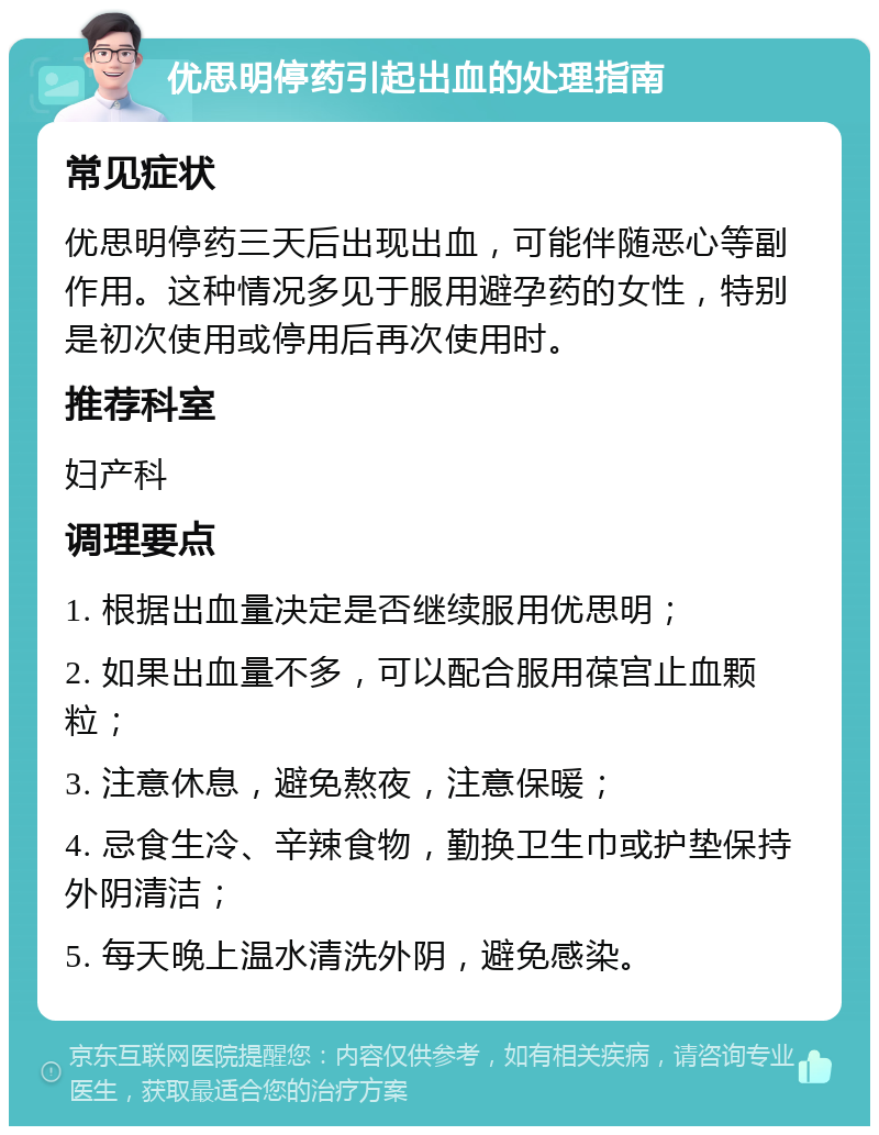 优思明停药引起出血的处理指南 常见症状 优思明停药三天后出现出血，可能伴随恶心等副作用。这种情况多见于服用避孕药的女性，特别是初次使用或停用后再次使用时。 推荐科室 妇产科 调理要点 1. 根据出血量决定是否继续服用优思明； 2. 如果出血量不多，可以配合服用葆宫止血颗粒； 3. 注意休息，避免熬夜，注意保暖； 4. 忌食生冷、辛辣食物，勤换卫生巾或护垫保持外阴清洁； 5. 每天晚上温水清洗外阴，避免感染。