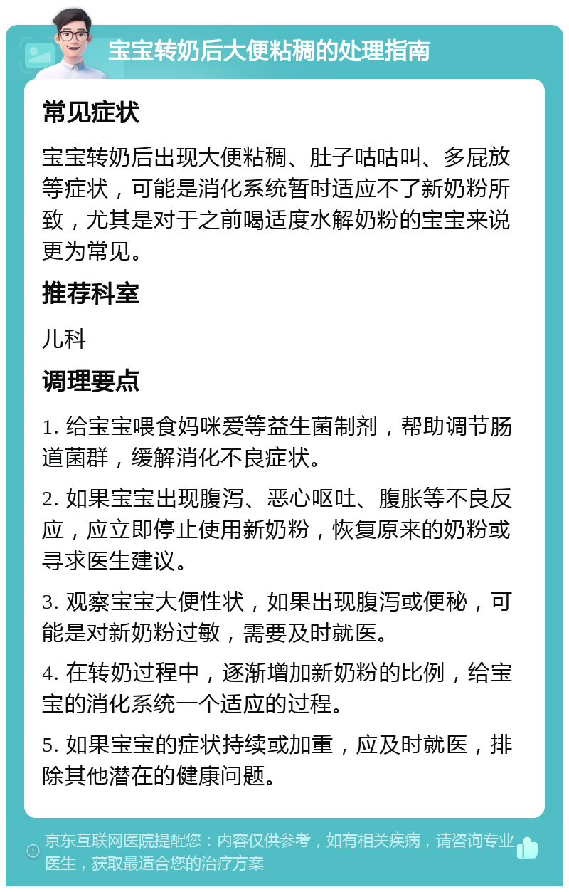 宝宝转奶后大便粘稠的处理指南 常见症状 宝宝转奶后出现大便粘稠、肚子咕咕叫、多屁放等症状，可能是消化系统暂时适应不了新奶粉所致，尤其是对于之前喝适度水解奶粉的宝宝来说更为常见。 推荐科室 儿科 调理要点 1. 给宝宝喂食妈咪爱等益生菌制剂，帮助调节肠道菌群，缓解消化不良症状。 2. 如果宝宝出现腹泻、恶心呕吐、腹胀等不良反应，应立即停止使用新奶粉，恢复原来的奶粉或寻求医生建议。 3. 观察宝宝大便性状，如果出现腹泻或便秘，可能是对新奶粉过敏，需要及时就医。 4. 在转奶过程中，逐渐增加新奶粉的比例，给宝宝的消化系统一个适应的过程。 5. 如果宝宝的症状持续或加重，应及时就医，排除其他潜在的健康问题。