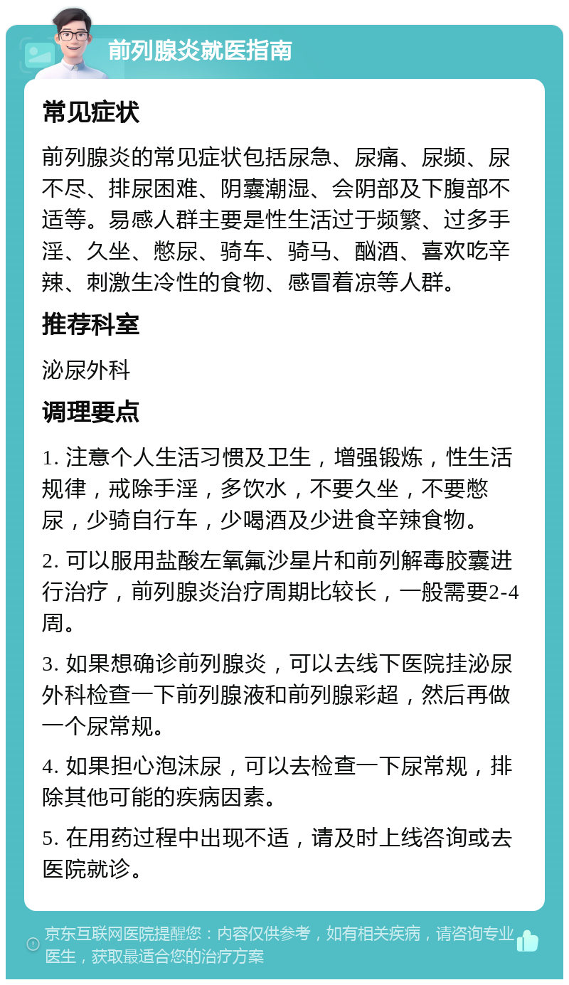 前列腺炎就医指南 常见症状 前列腺炎的常见症状包括尿急、尿痛、尿频、尿不尽、排尿困难、阴囊潮湿、会阴部及下腹部不适等。易感人群主要是性生活过于频繁、过多手淫、久坐、憋尿、骑车、骑马、酗酒、喜欢吃辛辣、刺激生冷性的食物、感冒着凉等人群。 推荐科室 泌尿外科 调理要点 1. 注意个人生活习惯及卫生，增强锻炼，性生活规律，戒除手淫，多饮水，不要久坐，不要憋尿，少骑自行车，少喝酒及少进食辛辣食物。 2. 可以服用盐酸左氧氟沙星片和前列解毒胶囊进行治疗，前列腺炎治疗周期比较长，一般需要2-4周。 3. 如果想确诊前列腺炎，可以去线下医院挂泌尿外科检查一下前列腺液和前列腺彩超，然后再做一个尿常规。 4. 如果担心泡沫尿，可以去检查一下尿常规，排除其他可能的疾病因素。 5. 在用药过程中出现不适，请及时上线咨询或去医院就诊。