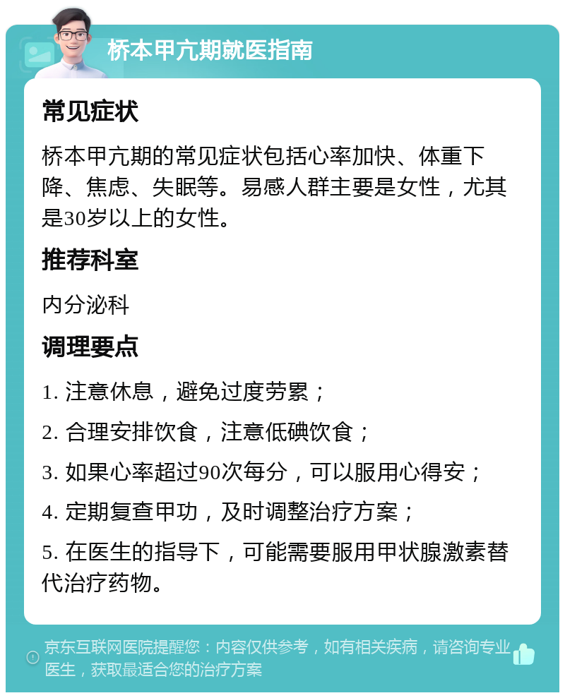 桥本甲亢期就医指南 常见症状 桥本甲亢期的常见症状包括心率加快、体重下降、焦虑、失眠等。易感人群主要是女性，尤其是30岁以上的女性。 推荐科室 内分泌科 调理要点 1. 注意休息，避免过度劳累； 2. 合理安排饮食，注意低碘饮食； 3. 如果心率超过90次每分，可以服用心得安； 4. 定期复查甲功，及时调整治疗方案； 5. 在医生的指导下，可能需要服用甲状腺激素替代治疗药物。