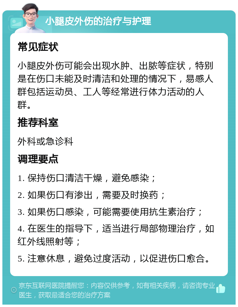 小腿皮外伤的治疗与护理 常见症状 小腿皮外伤可能会出现水肿、出脓等症状，特别是在伤口未能及时清洁和处理的情况下，易感人群包括运动员、工人等经常进行体力活动的人群。 推荐科室 外科或急诊科 调理要点 1. 保持伤口清洁干燥，避免感染； 2. 如果伤口有渗出，需要及时换药； 3. 如果伤口感染，可能需要使用抗生素治疗； 4. 在医生的指导下，适当进行局部物理治疗，如红外线照射等； 5. 注意休息，避免过度活动，以促进伤口愈合。