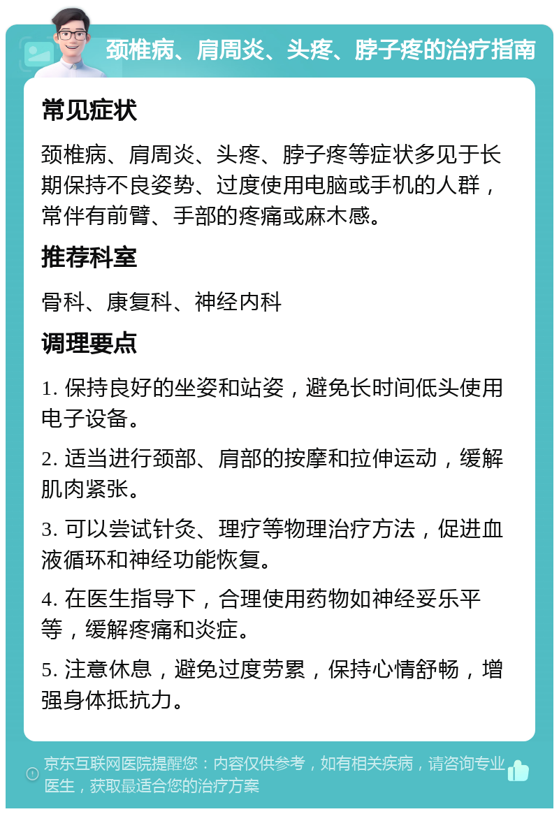 颈椎病、肩周炎、头疼、脖子疼的治疗指南 常见症状 颈椎病、肩周炎、头疼、脖子疼等症状多见于长期保持不良姿势、过度使用电脑或手机的人群，常伴有前臂、手部的疼痛或麻木感。 推荐科室 骨科、康复科、神经内科 调理要点 1. 保持良好的坐姿和站姿，避免长时间低头使用电子设备。 2. 适当进行颈部、肩部的按摩和拉伸运动，缓解肌肉紧张。 3. 可以尝试针灸、理疗等物理治疗方法，促进血液循环和神经功能恢复。 4. 在医生指导下，合理使用药物如神经妥乐平等，缓解疼痛和炎症。 5. 注意休息，避免过度劳累，保持心情舒畅，增强身体抵抗力。