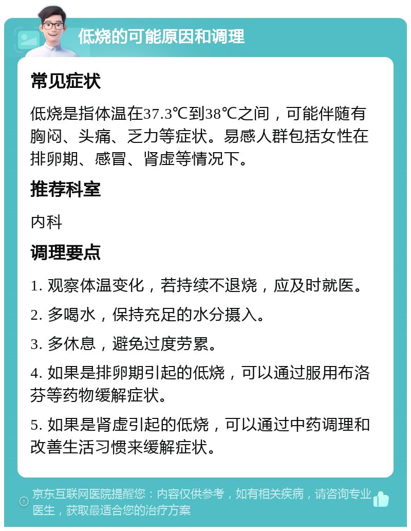 低烧的可能原因和调理 常见症状 低烧是指体温在37.3℃到38℃之间，可能伴随有胸闷、头痛、乏力等症状。易感人群包括女性在排卵期、感冒、肾虚等情况下。 推荐科室 内科 调理要点 1. 观察体温变化，若持续不退烧，应及时就医。 2. 多喝水，保持充足的水分摄入。 3. 多休息，避免过度劳累。 4. 如果是排卵期引起的低烧，可以通过服用布洛芬等药物缓解症状。 5. 如果是肾虚引起的低烧，可以通过中药调理和改善生活习惯来缓解症状。