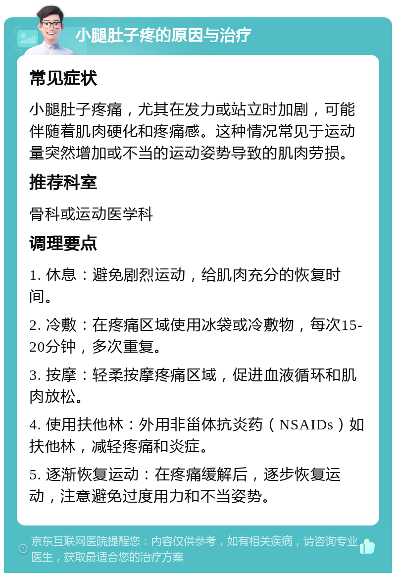 小腿肚子疼的原因与治疗 常见症状 小腿肚子疼痛，尤其在发力或站立时加剧，可能伴随着肌肉硬化和疼痛感。这种情况常见于运动量突然增加或不当的运动姿势导致的肌肉劳损。 推荐科室 骨科或运动医学科 调理要点 1. 休息：避免剧烈运动，给肌肉充分的恢复时间。 2. 冷敷：在疼痛区域使用冰袋或冷敷物，每次15-20分钟，多次重复。 3. 按摩：轻柔按摩疼痛区域，促进血液循环和肌肉放松。 4. 使用扶他林：外用非甾体抗炎药（NSAIDs）如扶他林，减轻疼痛和炎症。 5. 逐渐恢复运动：在疼痛缓解后，逐步恢复运动，注意避免过度用力和不当姿势。