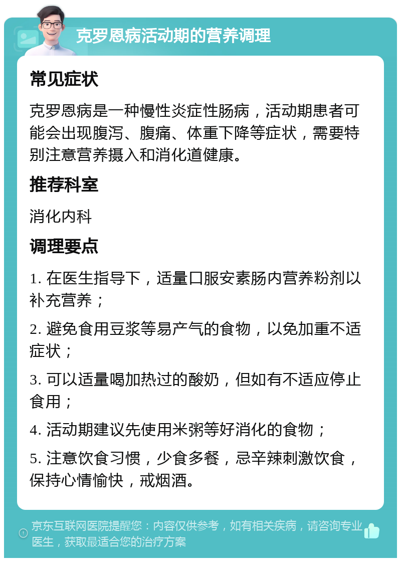 克罗恩病活动期的营养调理 常见症状 克罗恩病是一种慢性炎症性肠病，活动期患者可能会出现腹泻、腹痛、体重下降等症状，需要特别注意营养摄入和消化道健康。 推荐科室 消化内科 调理要点 1. 在医生指导下，适量口服安素肠内营养粉剂以补充营养； 2. 避免食用豆浆等易产气的食物，以免加重不适症状； 3. 可以适量喝加热过的酸奶，但如有不适应停止食用； 4. 活动期建议先使用米粥等好消化的食物； 5. 注意饮食习惯，少食多餐，忌辛辣刺激饮食，保持心情愉快，戒烟酒。