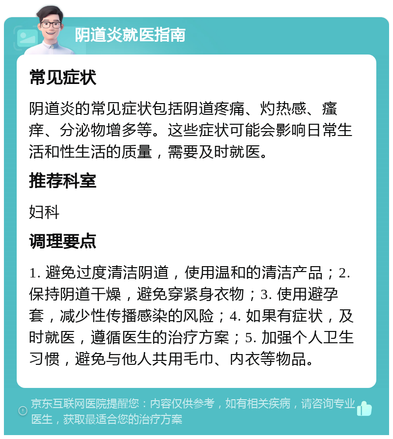 阴道炎就医指南 常见症状 阴道炎的常见症状包括阴道疼痛、灼热感、瘙痒、分泌物增多等。这些症状可能会影响日常生活和性生活的质量，需要及时就医。 推荐科室 妇科 调理要点 1. 避免过度清洁阴道，使用温和的清洁产品；2. 保持阴道干燥，避免穿紧身衣物；3. 使用避孕套，减少性传播感染的风险；4. 如果有症状，及时就医，遵循医生的治疗方案；5. 加强个人卫生习惯，避免与他人共用毛巾、内衣等物品。