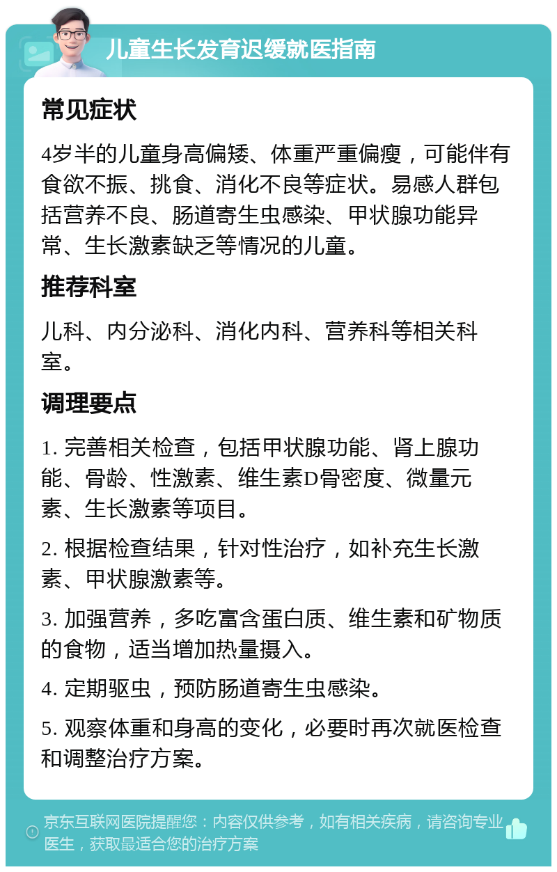 儿童生长发育迟缓就医指南 常见症状 4岁半的儿童身高偏矮、体重严重偏瘦，可能伴有食欲不振、挑食、消化不良等症状。易感人群包括营养不良、肠道寄生虫感染、甲状腺功能异常、生长激素缺乏等情况的儿童。 推荐科室 儿科、内分泌科、消化内科、营养科等相关科室。 调理要点 1. 完善相关检查，包括甲状腺功能、肾上腺功能、骨龄、性激素、维生素D骨密度、微量元素、生长激素等项目。 2. 根据检查结果，针对性治疗，如补充生长激素、甲状腺激素等。 3. 加强营养，多吃富含蛋白质、维生素和矿物质的食物，适当增加热量摄入。 4. 定期驱虫，预防肠道寄生虫感染。 5. 观察体重和身高的变化，必要时再次就医检查和调整治疗方案。