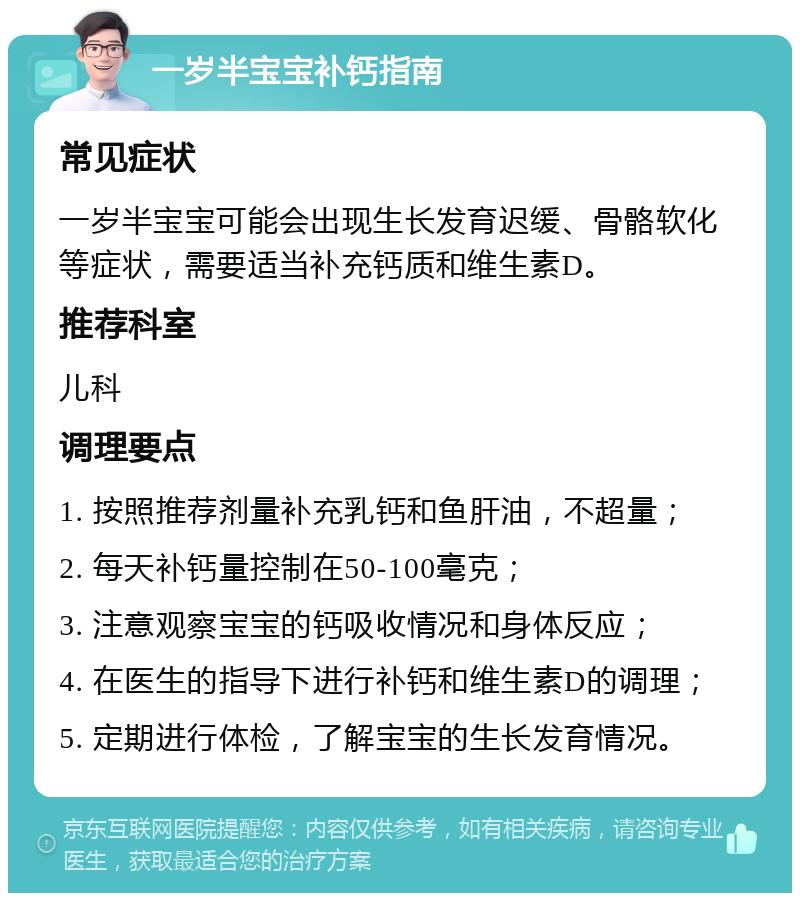 一岁半宝宝补钙指南 常见症状 一岁半宝宝可能会出现生长发育迟缓、骨骼软化等症状，需要适当补充钙质和维生素D。 推荐科室 儿科 调理要点 1. 按照推荐剂量补充乳钙和鱼肝油，不超量； 2. 每天补钙量控制在50-100毫克； 3. 注意观察宝宝的钙吸收情况和身体反应； 4. 在医生的指导下进行补钙和维生素D的调理； 5. 定期进行体检，了解宝宝的生长发育情况。