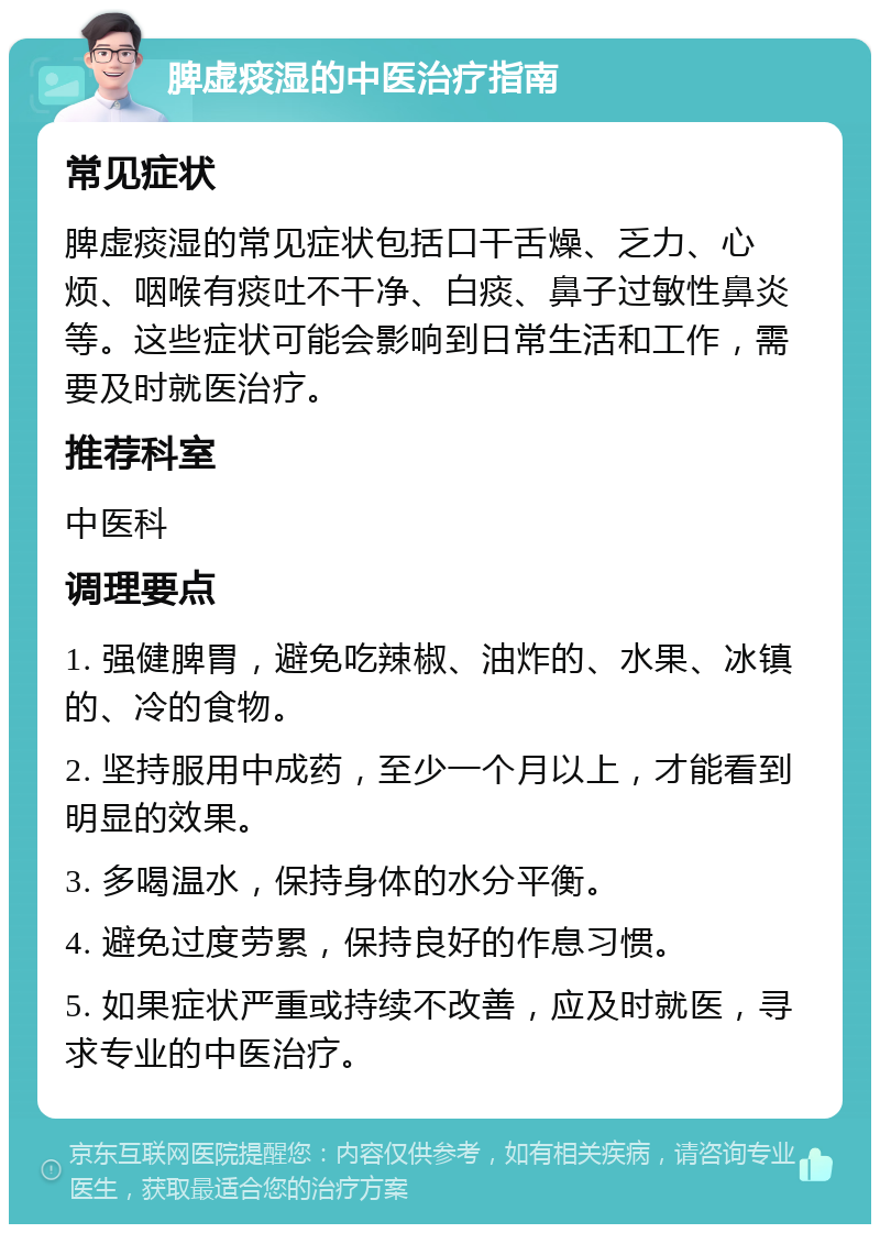 脾虚痰湿的中医治疗指南 常见症状 脾虚痰湿的常见症状包括口干舌燥、乏力、心烦、咽喉有痰吐不干净、白痰、鼻子过敏性鼻炎等。这些症状可能会影响到日常生活和工作，需要及时就医治疗。 推荐科室 中医科 调理要点 1. 强健脾胃，避免吃辣椒、油炸的、水果、冰镇的、冷的食物。 2. 坚持服用中成药，至少一个月以上，才能看到明显的效果。 3. 多喝温水，保持身体的水分平衡。 4. 避免过度劳累，保持良好的作息习惯。 5. 如果症状严重或持续不改善，应及时就医，寻求专业的中医治疗。