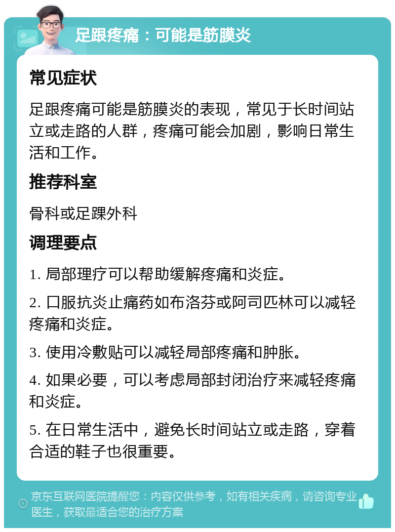 足跟疼痛：可能是筋膜炎 常见症状 足跟疼痛可能是筋膜炎的表现，常见于长时间站立或走路的人群，疼痛可能会加剧，影响日常生活和工作。 推荐科室 骨科或足踝外科 调理要点 1. 局部理疗可以帮助缓解疼痛和炎症。 2. 口服抗炎止痛药如布洛芬或阿司匹林可以减轻疼痛和炎症。 3. 使用冷敷贴可以减轻局部疼痛和肿胀。 4. 如果必要，可以考虑局部封闭治疗来减轻疼痛和炎症。 5. 在日常生活中，避免长时间站立或走路，穿着合适的鞋子也很重要。