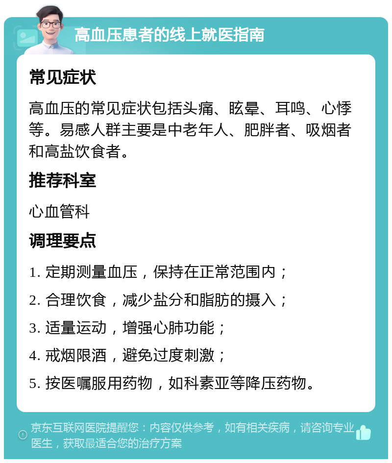 高血压患者的线上就医指南 常见症状 高血压的常见症状包括头痛、眩晕、耳鸣、心悸等。易感人群主要是中老年人、肥胖者、吸烟者和高盐饮食者。 推荐科室 心血管科 调理要点 1. 定期测量血压，保持在正常范围内； 2. 合理饮食，减少盐分和脂肪的摄入； 3. 适量运动，增强心肺功能； 4. 戒烟限酒，避免过度刺激； 5. 按医嘱服用药物，如科素亚等降压药物。