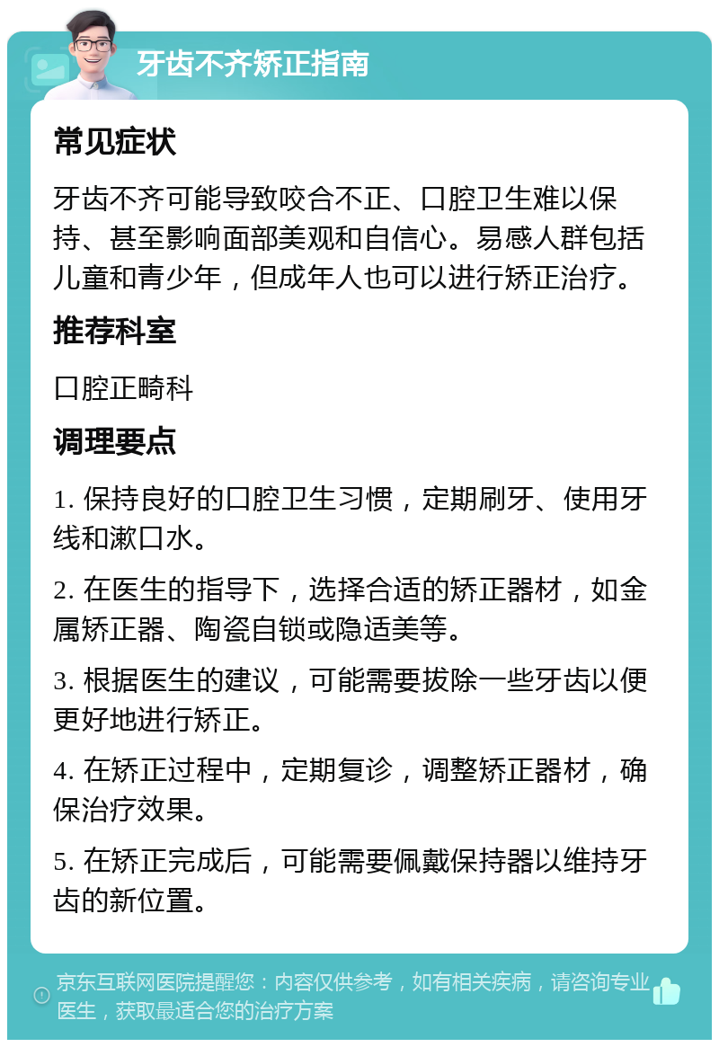 牙齿不齐矫正指南 常见症状 牙齿不齐可能导致咬合不正、口腔卫生难以保持、甚至影响面部美观和自信心。易感人群包括儿童和青少年，但成年人也可以进行矫正治疗。 推荐科室 口腔正畸科 调理要点 1. 保持良好的口腔卫生习惯，定期刷牙、使用牙线和漱口水。 2. 在医生的指导下，选择合适的矫正器材，如金属矫正器、陶瓷自锁或隐适美等。 3. 根据医生的建议，可能需要拔除一些牙齿以便更好地进行矫正。 4. 在矫正过程中，定期复诊，调整矫正器材，确保治疗效果。 5. 在矫正完成后，可能需要佩戴保持器以维持牙齿的新位置。