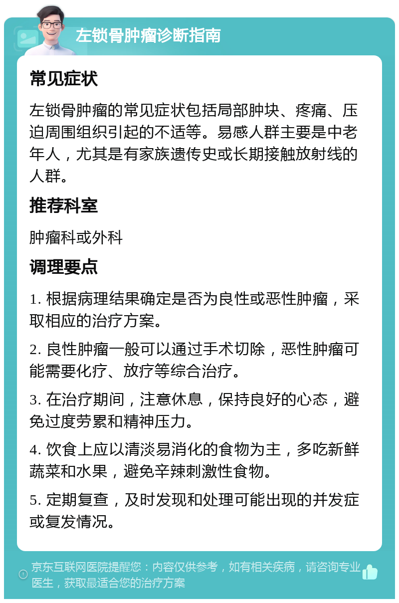 左锁骨肿瘤诊断指南 常见症状 左锁骨肿瘤的常见症状包括局部肿块、疼痛、压迫周围组织引起的不适等。易感人群主要是中老年人，尤其是有家族遗传史或长期接触放射线的人群。 推荐科室 肿瘤科或外科 调理要点 1. 根据病理结果确定是否为良性或恶性肿瘤，采取相应的治疗方案。 2. 良性肿瘤一般可以通过手术切除，恶性肿瘤可能需要化疗、放疗等综合治疗。 3. 在治疗期间，注意休息，保持良好的心态，避免过度劳累和精神压力。 4. 饮食上应以清淡易消化的食物为主，多吃新鲜蔬菜和水果，避免辛辣刺激性食物。 5. 定期复查，及时发现和处理可能出现的并发症或复发情况。